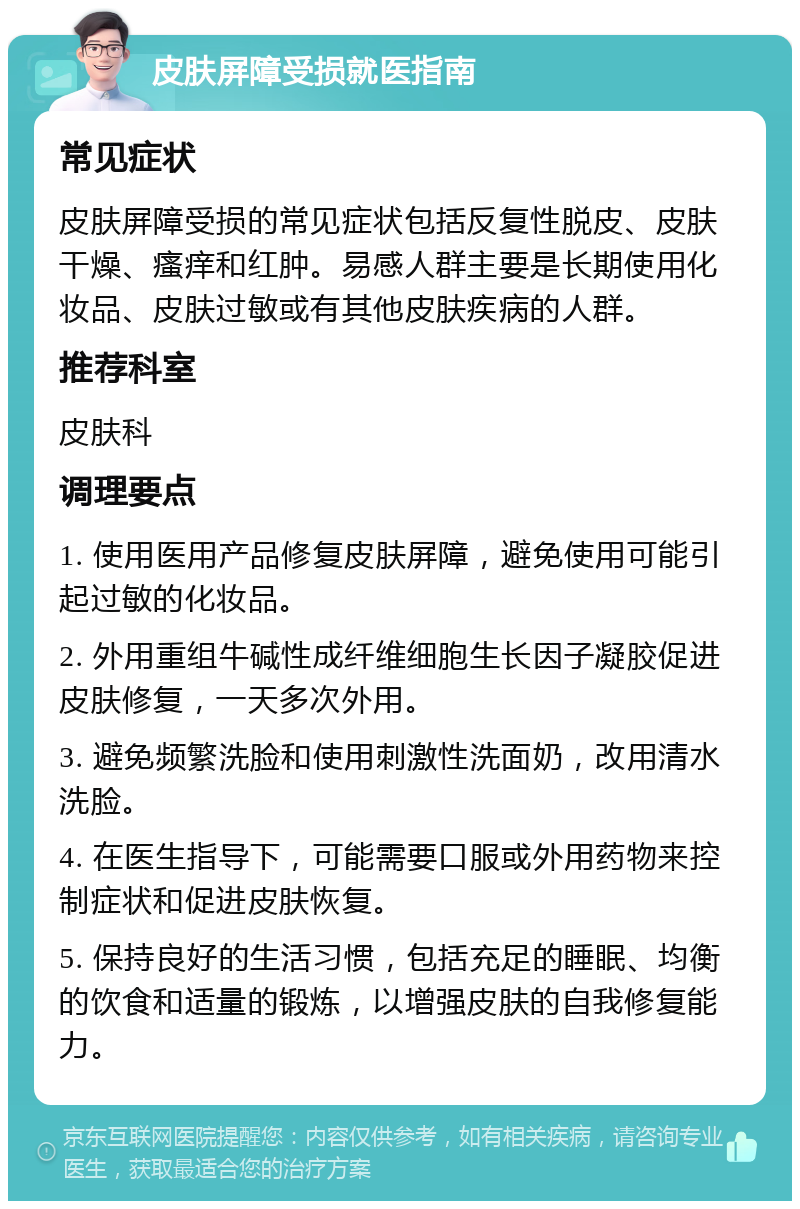 皮肤屏障受损就医指南 常见症状 皮肤屏障受损的常见症状包括反复性脱皮、皮肤干燥、瘙痒和红肿。易感人群主要是长期使用化妆品、皮肤过敏或有其他皮肤疾病的人群。 推荐科室 皮肤科 调理要点 1. 使用医用产品修复皮肤屏障，避免使用可能引起过敏的化妆品。 2. 外用重组牛碱性成纤维细胞生长因子凝胶促进皮肤修复，一天多次外用。 3. 避免频繁洗脸和使用刺激性洗面奶，改用清水洗脸。 4. 在医生指导下，可能需要口服或外用药物来控制症状和促进皮肤恢复。 5. 保持良好的生活习惯，包括充足的睡眠、均衡的饮食和适量的锻炼，以增强皮肤的自我修复能力。