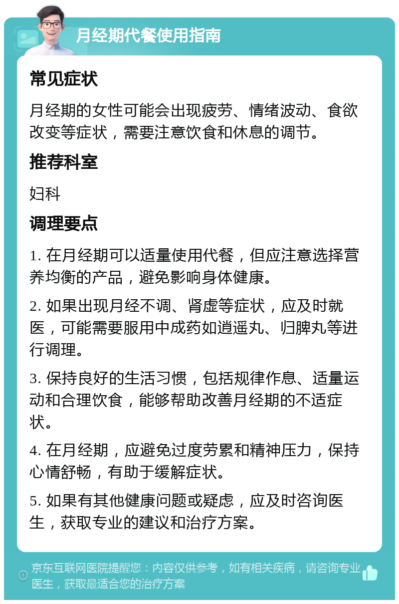 月经期代餐使用指南 常见症状 月经期的女性可能会出现疲劳、情绪波动、食欲改变等症状，需要注意饮食和休息的调节。 推荐科室 妇科 调理要点 1. 在月经期可以适量使用代餐，但应注意选择营养均衡的产品，避免影响身体健康。 2. 如果出现月经不调、肾虚等症状，应及时就医，可能需要服用中成药如逍遥丸、归脾丸等进行调理。 3. 保持良好的生活习惯，包括规律作息、适量运动和合理饮食，能够帮助改善月经期的不适症状。 4. 在月经期，应避免过度劳累和精神压力，保持心情舒畅，有助于缓解症状。 5. 如果有其他健康问题或疑虑，应及时咨询医生，获取专业的建议和治疗方案。