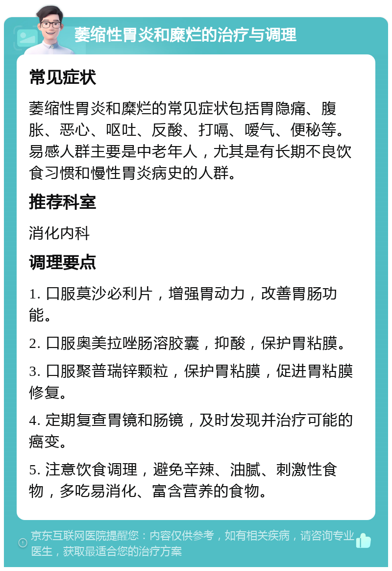 萎缩性胃炎和糜烂的治疗与调理 常见症状 萎缩性胃炎和糜烂的常见症状包括胃隐痛、腹胀、恶心、呕吐、反酸、打嗝、嗳气、便秘等。易感人群主要是中老年人，尤其是有长期不良饮食习惯和慢性胃炎病史的人群。 推荐科室 消化内科 调理要点 1. 口服莫沙必利片，增强胃动力，改善胃肠功能。 2. 口服奥美拉唑肠溶胶囊，抑酸，保护胃粘膜。 3. 口服聚普瑞锌颗粒，保护胃粘膜，促进胃粘膜修复。 4. 定期复查胃镜和肠镜，及时发现并治疗可能的癌变。 5. 注意饮食调理，避免辛辣、油腻、刺激性食物，多吃易消化、富含营养的食物。