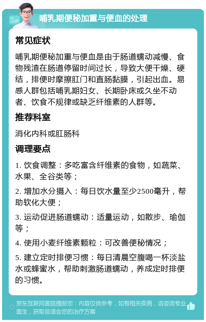 哺乳期便秘加重与便血的处理 常见症状 哺乳期便秘加重与便血是由于肠道蠕动减慢、食物残渣在肠道停留时间过长，导致大便干燥、硬结，排便时摩擦肛门和直肠黏膜，引起出血。易感人群包括哺乳期妇女、长期卧床或久坐不动者、饮食不规律或缺乏纤维素的人群等。 推荐科室 消化内科或肛肠科 调理要点 1. 饮食调整：多吃富含纤维素的食物，如蔬菜、水果、全谷类等； 2. 增加水分摄入：每日饮水量至少2500毫升，帮助软化大便； 3. 运动促进肠道蠕动：适量运动，如散步、瑜伽等； 4. 使用小麦纤维素颗粒：可改善便秘情况； 5. 建立定时排便习惯：每日清晨空腹喝一杯淡盐水或蜂蜜水，帮助刺激肠道蠕动，养成定时排便的习惯。