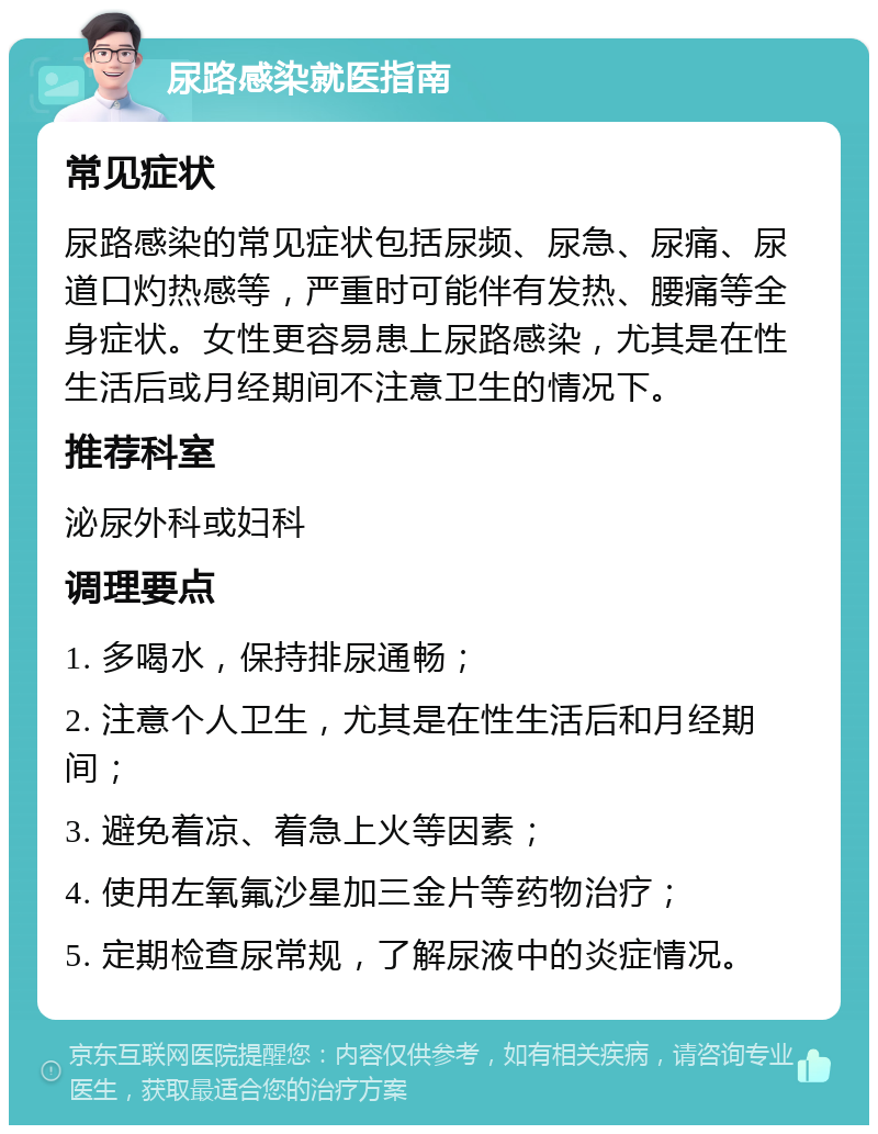 尿路感染就医指南 常见症状 尿路感染的常见症状包括尿频、尿急、尿痛、尿道口灼热感等，严重时可能伴有发热、腰痛等全身症状。女性更容易患上尿路感染，尤其是在性生活后或月经期间不注意卫生的情况下。 推荐科室 泌尿外科或妇科 调理要点 1. 多喝水，保持排尿通畅； 2. 注意个人卫生，尤其是在性生活后和月经期间； 3. 避免着凉、着急上火等因素； 4. 使用左氧氟沙星加三金片等药物治疗； 5. 定期检查尿常规，了解尿液中的炎症情况。