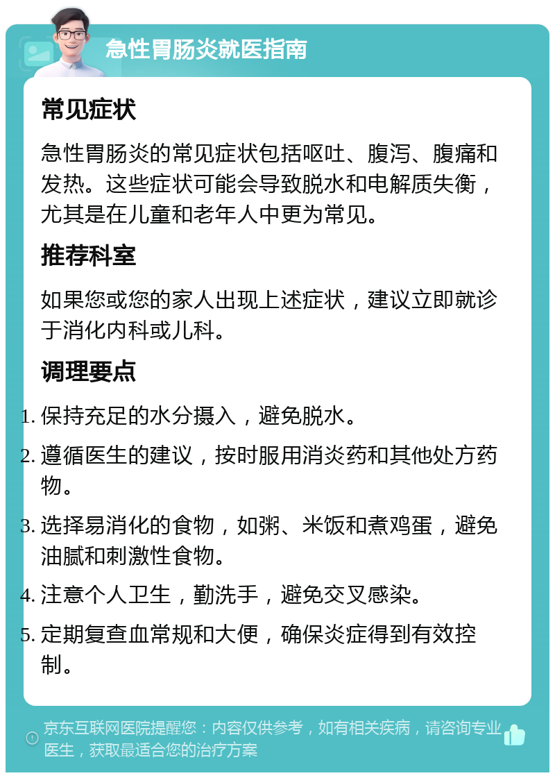 急性胃肠炎就医指南 常见症状 急性胃肠炎的常见症状包括呕吐、腹泻、腹痛和发热。这些症状可能会导致脱水和电解质失衡，尤其是在儿童和老年人中更为常见。 推荐科室 如果您或您的家人出现上述症状，建议立即就诊于消化内科或儿科。 调理要点 保持充足的水分摄入，避免脱水。 遵循医生的建议，按时服用消炎药和其他处方药物。 选择易消化的食物，如粥、米饭和煮鸡蛋，避免油腻和刺激性食物。 注意个人卫生，勤洗手，避免交叉感染。 定期复查血常规和大便，确保炎症得到有效控制。