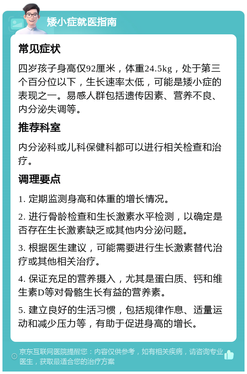 矮小症就医指南 常见症状 四岁孩子身高仅92厘米，体重24.5kg，处于第三个百分位以下，生长速率太低，可能是矮小症的表现之一。易感人群包括遗传因素、营养不良、内分泌失调等。 推荐科室 内分泌科或儿科保健科都可以进行相关检查和治疗。 调理要点 1. 定期监测身高和体重的增长情况。 2. 进行骨龄检查和生长激素水平检测，以确定是否存在生长激素缺乏或其他内分泌问题。 3. 根据医生建议，可能需要进行生长激素替代治疗或其他相关治疗。 4. 保证充足的营养摄入，尤其是蛋白质、钙和维生素D等对骨骼生长有益的营养素。 5. 建立良好的生活习惯，包括规律作息、适量运动和减少压力等，有助于促进身高的增长。