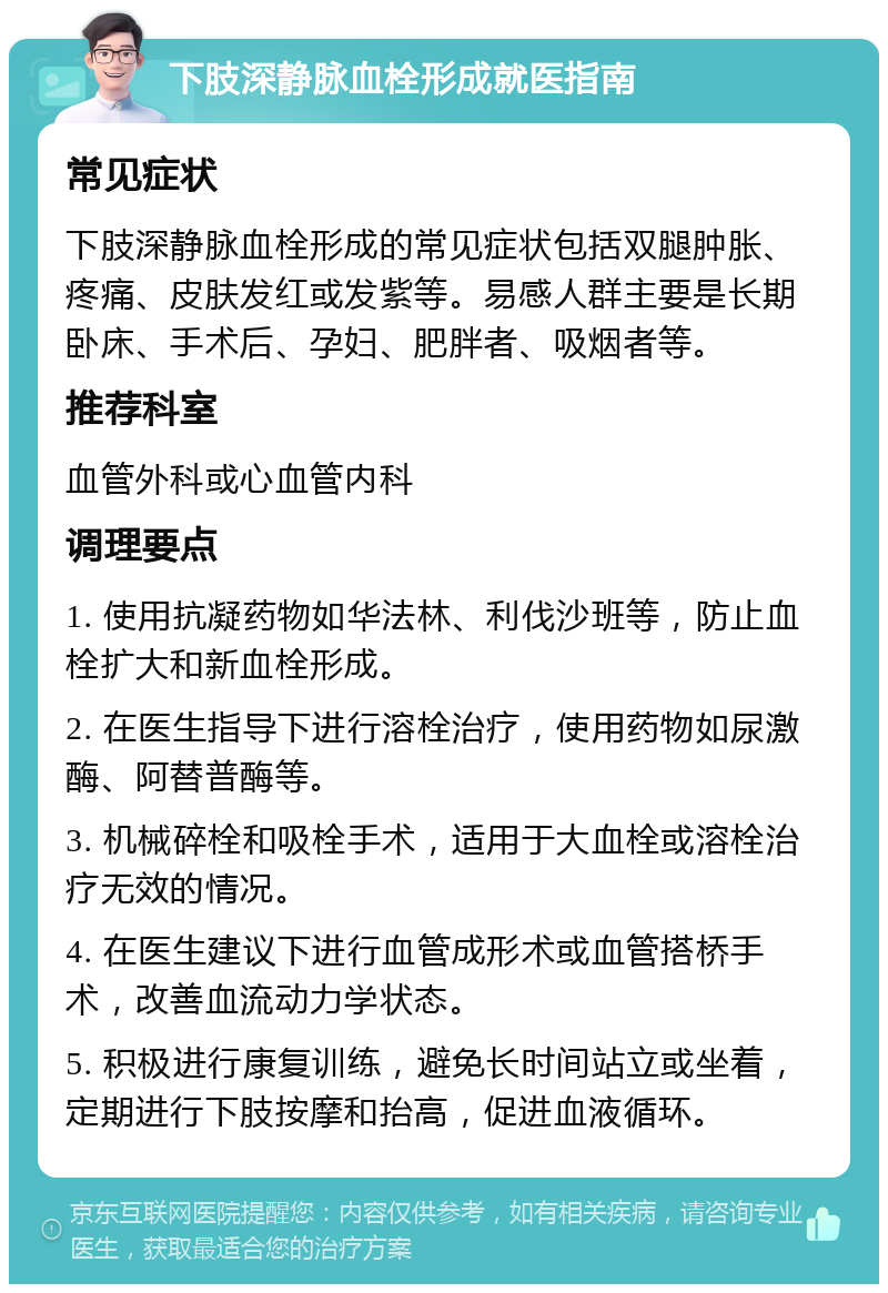 下肢深静脉血栓形成就医指南 常见症状 下肢深静脉血栓形成的常见症状包括双腿肿胀、疼痛、皮肤发红或发紫等。易感人群主要是长期卧床、手术后、孕妇、肥胖者、吸烟者等。 推荐科室 血管外科或心血管内科 调理要点 1. 使用抗凝药物如华法林、利伐沙班等，防止血栓扩大和新血栓形成。 2. 在医生指导下进行溶栓治疗，使用药物如尿激酶、阿替普酶等。 3. 机械碎栓和吸栓手术，适用于大血栓或溶栓治疗无效的情况。 4. 在医生建议下进行血管成形术或血管搭桥手术，改善血流动力学状态。 5. 积极进行康复训练，避免长时间站立或坐着，定期进行下肢按摩和抬高，促进血液循环。