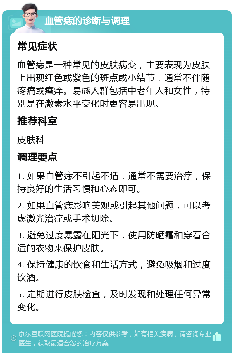 血管痣的诊断与调理 常见症状 血管痣是一种常见的皮肤病变，主要表现为皮肤上出现红色或紫色的斑点或小结节，通常不伴随疼痛或瘙痒。易感人群包括中老年人和女性，特别是在激素水平变化时更容易出现。 推荐科室 皮肤科 调理要点 1. 如果血管痣不引起不适，通常不需要治疗，保持良好的生活习惯和心态即可。 2. 如果血管痣影响美观或引起其他问题，可以考虑激光治疗或手术切除。 3. 避免过度暴露在阳光下，使用防晒霜和穿着合适的衣物来保护皮肤。 4. 保持健康的饮食和生活方式，避免吸烟和过度饮酒。 5. 定期进行皮肤检查，及时发现和处理任何异常变化。