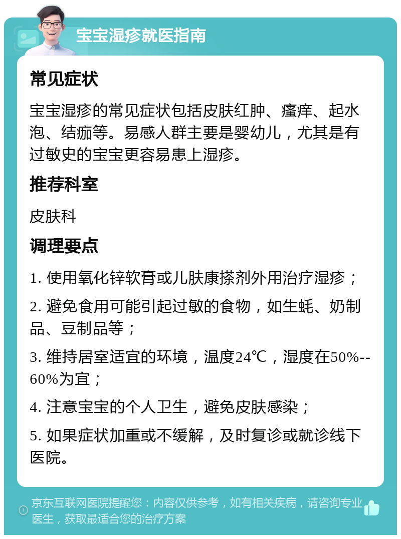 宝宝湿疹就医指南 常见症状 宝宝湿疹的常见症状包括皮肤红肿、瘙痒、起水泡、结痂等。易感人群主要是婴幼儿，尤其是有过敏史的宝宝更容易患上湿疹。 推荐科室 皮肤科 调理要点 1. 使用氧化锌软膏或儿肤康搽剂外用治疗湿疹； 2. 避免食用可能引起过敏的食物，如生蚝、奶制品、豆制品等； 3. 维持居室适宜的环境，温度24℃，湿度在50%--60%为宜； 4. 注意宝宝的个人卫生，避免皮肤感染； 5. 如果症状加重或不缓解，及时复诊或就诊线下医院。