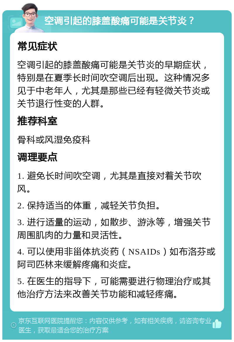 空调引起的膝盖酸痛可能是关节炎？ 常见症状 空调引起的膝盖酸痛可能是关节炎的早期症状，特别是在夏季长时间吹空调后出现。这种情况多见于中老年人，尤其是那些已经有轻微关节炎或关节退行性变的人群。 推荐科室 骨科或风湿免疫科 调理要点 1. 避免长时间吹空调，尤其是直接对着关节吹风。 2. 保持适当的体重，减轻关节负担。 3. 进行适量的运动，如散步、游泳等，增强关节周围肌肉的力量和灵活性。 4. 可以使用非甾体抗炎药（NSAIDs）如布洛芬或阿司匹林来缓解疼痛和炎症。 5. 在医生的指导下，可能需要进行物理治疗或其他治疗方法来改善关节功能和减轻疼痛。