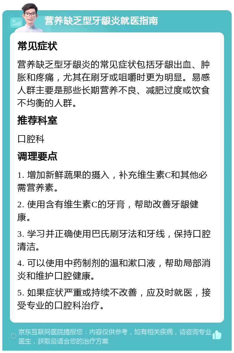 营养缺乏型牙龈炎就医指南 常见症状 营养缺乏型牙龈炎的常见症状包括牙龈出血、肿胀和疼痛，尤其在刷牙或咀嚼时更为明显。易感人群主要是那些长期营养不良、减肥过度或饮食不均衡的人群。 推荐科室 口腔科 调理要点 1. 增加新鲜蔬果的摄入，补充维生素C和其他必需营养素。 2. 使用含有维生素C的牙膏，帮助改善牙龈健康。 3. 学习并正确使用巴氏刷牙法和牙线，保持口腔清洁。 4. 可以使用中药制剂的温和漱口液，帮助局部消炎和维护口腔健康。 5. 如果症状严重或持续不改善，应及时就医，接受专业的口腔科治疗。