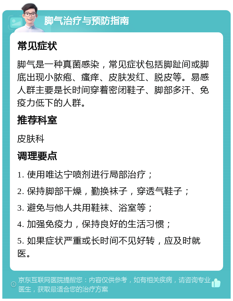 脚气治疗与预防指南 常见症状 脚气是一种真菌感染，常见症状包括脚趾间或脚底出现小脓疱、瘙痒、皮肤发红、脱皮等。易感人群主要是长时间穿着密闭鞋子、脚部多汗、免疫力低下的人群。 推荐科室 皮肤科 调理要点 1. 使用唯达宁喷剂进行局部治疗； 2. 保持脚部干燥，勤换袜子，穿透气鞋子； 3. 避免与他人共用鞋袜、浴室等； 4. 加强免疫力，保持良好的生活习惯； 5. 如果症状严重或长时间不见好转，应及时就医。