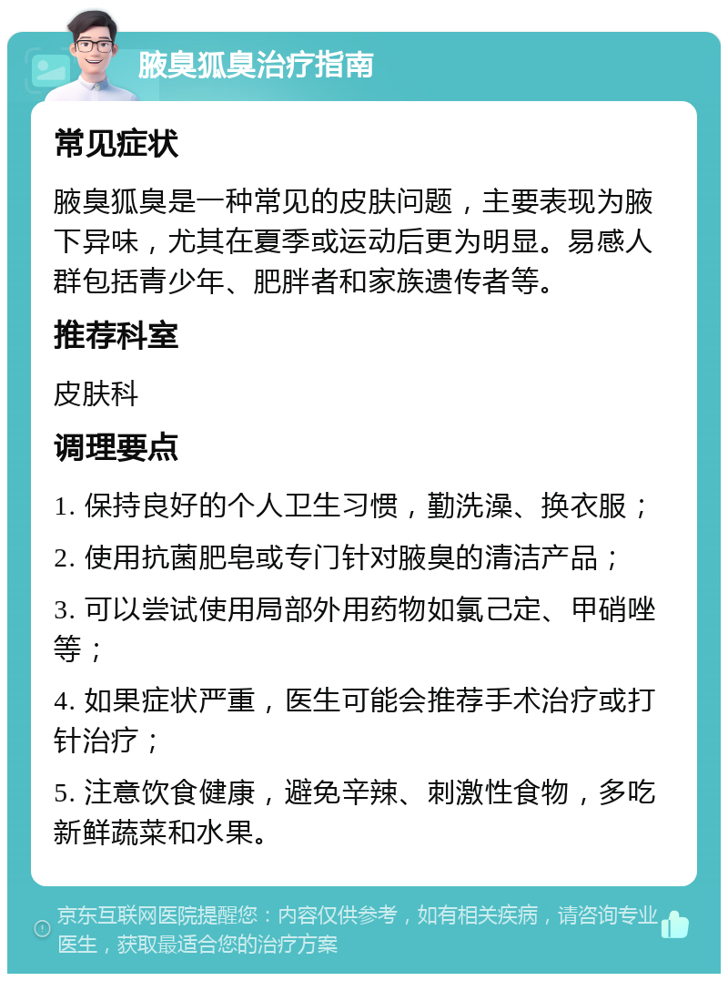 腋臭狐臭治疗指南 常见症状 腋臭狐臭是一种常见的皮肤问题，主要表现为腋下异味，尤其在夏季或运动后更为明显。易感人群包括青少年、肥胖者和家族遗传者等。 推荐科室 皮肤科 调理要点 1. 保持良好的个人卫生习惯，勤洗澡、换衣服； 2. 使用抗菌肥皂或专门针对腋臭的清洁产品； 3. 可以尝试使用局部外用药物如氯己定、甲硝唑等； 4. 如果症状严重，医生可能会推荐手术治疗或打针治疗； 5. 注意饮食健康，避免辛辣、刺激性食物，多吃新鲜蔬菜和水果。