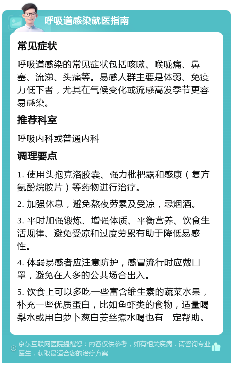 呼吸道感染就医指南 常见症状 呼吸道感染的常见症状包括咳嗽、喉咙痛、鼻塞、流涕、头痛等。易感人群主要是体弱、免疫力低下者，尤其在气候变化或流感高发季节更容易感染。 推荐科室 呼吸内科或普通内科 调理要点 1. 使用头孢克洛胶囊、强力枇杷露和感康（复方氨酚烷胺片）等药物进行治疗。 2. 加强休息，避免熬夜劳累及受凉，忌烟酒。 3. 平时加强锻炼、增强体质、平衡营养、饮食生活规律、避免受凉和过度劳累有助于降低易感性。 4. 体弱易感者应注意防护，感冒流行时应戴口罩，避免在人多的公共场合出入。 5. 饮食上可以多吃一些富含维生素的蔬菜水果，补充一些优质蛋白，比如鱼虾类的食物，适量喝梨水或用白萝卜葱白姜丝煮水喝也有一定帮助。