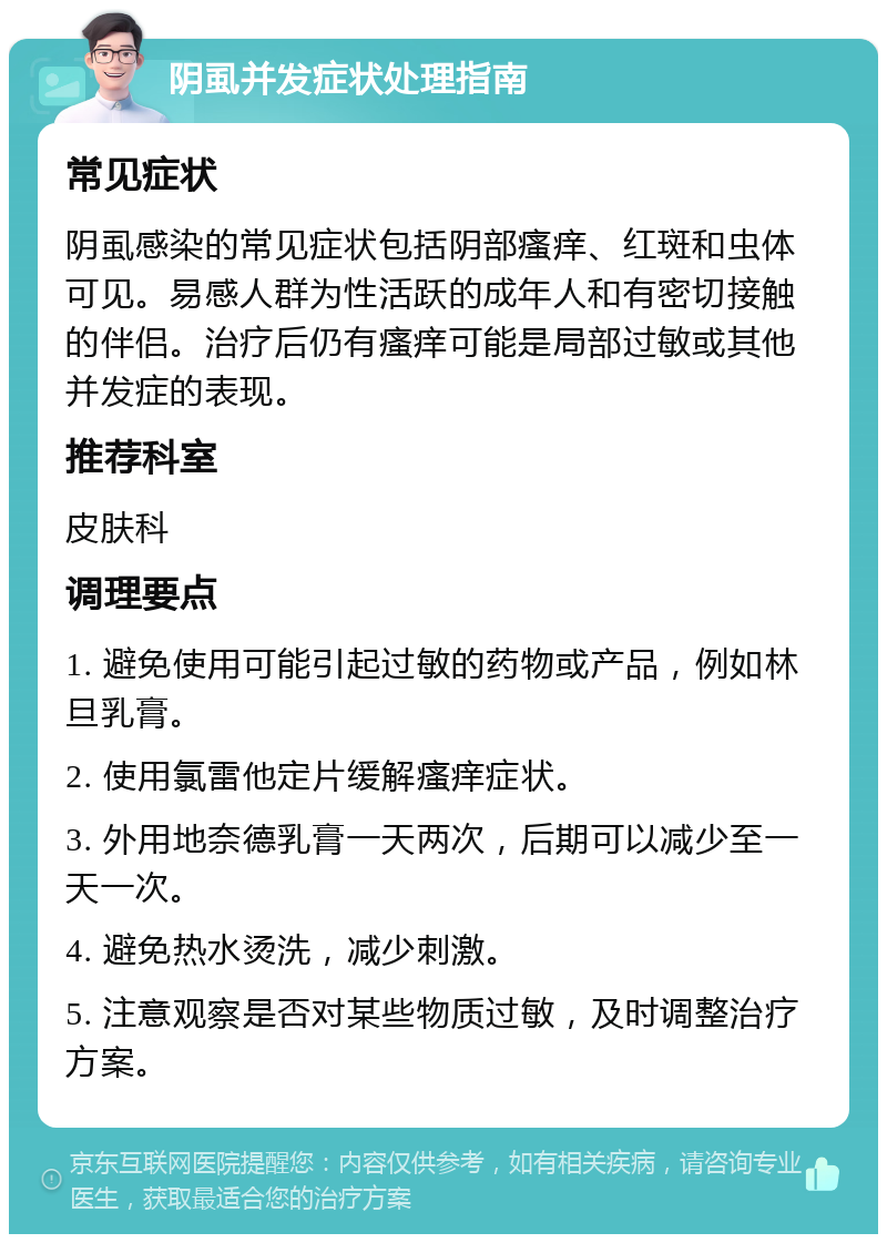 阴虱并发症状处理指南 常见症状 阴虱感染的常见症状包括阴部瘙痒、红斑和虫体可见。易感人群为性活跃的成年人和有密切接触的伴侣。治疗后仍有瘙痒可能是局部过敏或其他并发症的表现。 推荐科室 皮肤科 调理要点 1. 避免使用可能引起过敏的药物或产品，例如林旦乳膏。 2. 使用氯雷他定片缓解瘙痒症状。 3. 外用地奈德乳膏一天两次，后期可以减少至一天一次。 4. 避免热水烫洗，减少刺激。 5. 注意观察是否对某些物质过敏，及时调整治疗方案。