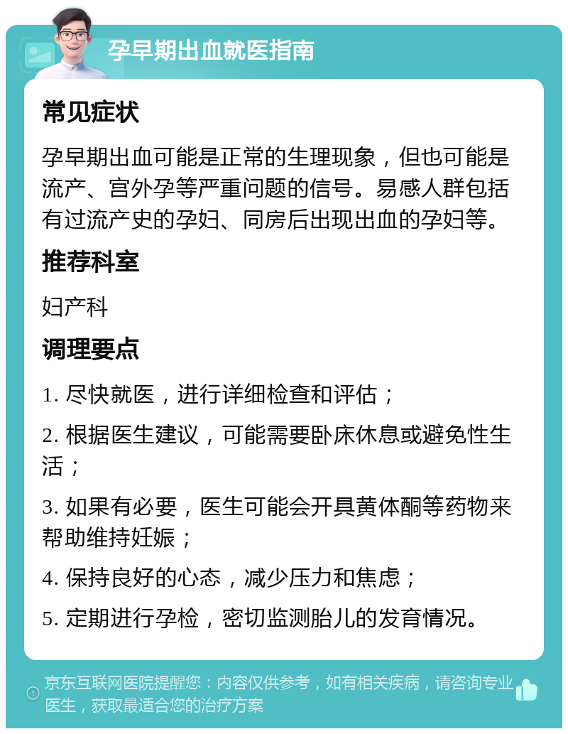 孕早期出血就医指南 常见症状 孕早期出血可能是正常的生理现象，但也可能是流产、宫外孕等严重问题的信号。易感人群包括有过流产史的孕妇、同房后出现出血的孕妇等。 推荐科室 妇产科 调理要点 1. 尽快就医，进行详细检查和评估； 2. 根据医生建议，可能需要卧床休息或避免性生活； 3. 如果有必要，医生可能会开具黄体酮等药物来帮助维持妊娠； 4. 保持良好的心态，减少压力和焦虑； 5. 定期进行孕检，密切监测胎儿的发育情况。