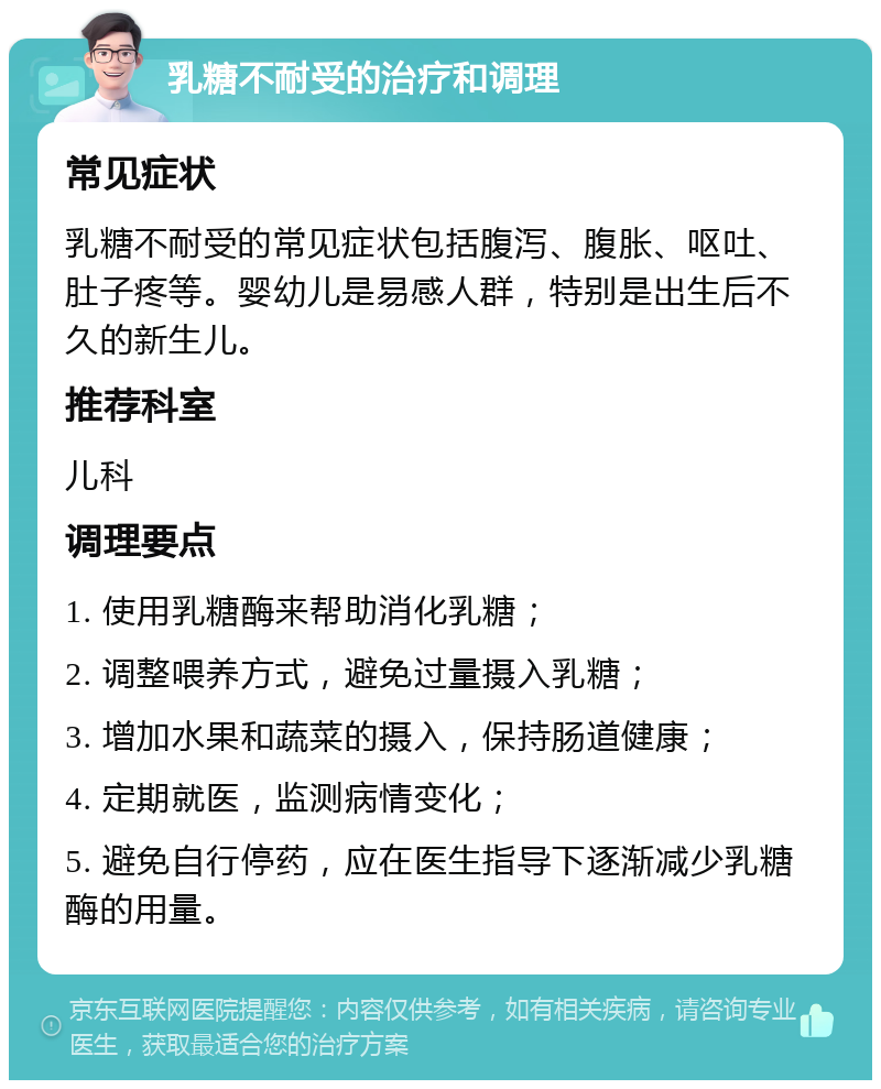 乳糖不耐受的治疗和调理 常见症状 乳糖不耐受的常见症状包括腹泻、腹胀、呕吐、肚子疼等。婴幼儿是易感人群，特别是出生后不久的新生儿。 推荐科室 儿科 调理要点 1. 使用乳糖酶来帮助消化乳糖； 2. 调整喂养方式，避免过量摄入乳糖； 3. 增加水果和蔬菜的摄入，保持肠道健康； 4. 定期就医，监测病情变化； 5. 避免自行停药，应在医生指导下逐渐减少乳糖酶的用量。