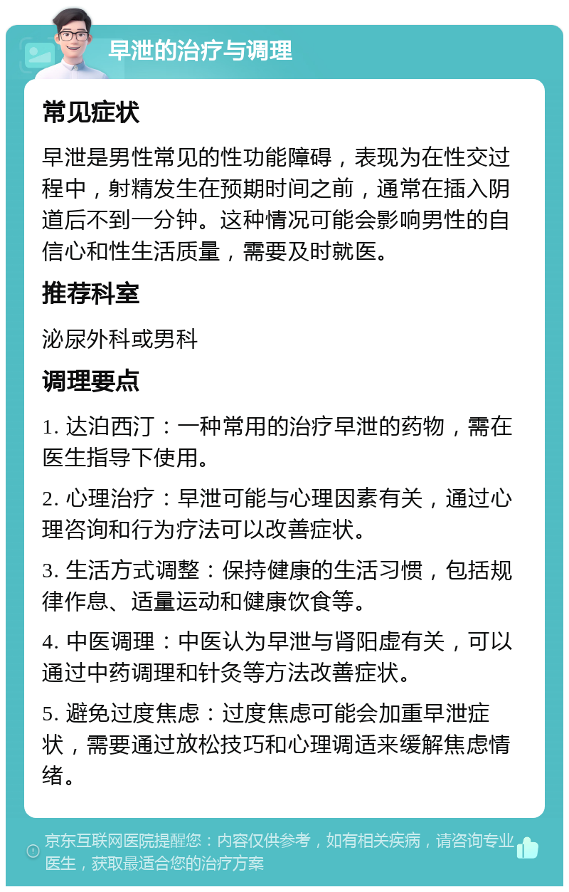 早泄的治疗与调理 常见症状 早泄是男性常见的性功能障碍，表现为在性交过程中，射精发生在预期时间之前，通常在插入阴道后不到一分钟。这种情况可能会影响男性的自信心和性生活质量，需要及时就医。 推荐科室 泌尿外科或男科 调理要点 1. 达泊西汀：一种常用的治疗早泄的药物，需在医生指导下使用。 2. 心理治疗：早泄可能与心理因素有关，通过心理咨询和行为疗法可以改善症状。 3. 生活方式调整：保持健康的生活习惯，包括规律作息、适量运动和健康饮食等。 4. 中医调理：中医认为早泄与肾阳虚有关，可以通过中药调理和针灸等方法改善症状。 5. 避免过度焦虑：过度焦虑可能会加重早泄症状，需要通过放松技巧和心理调适来缓解焦虑情绪。