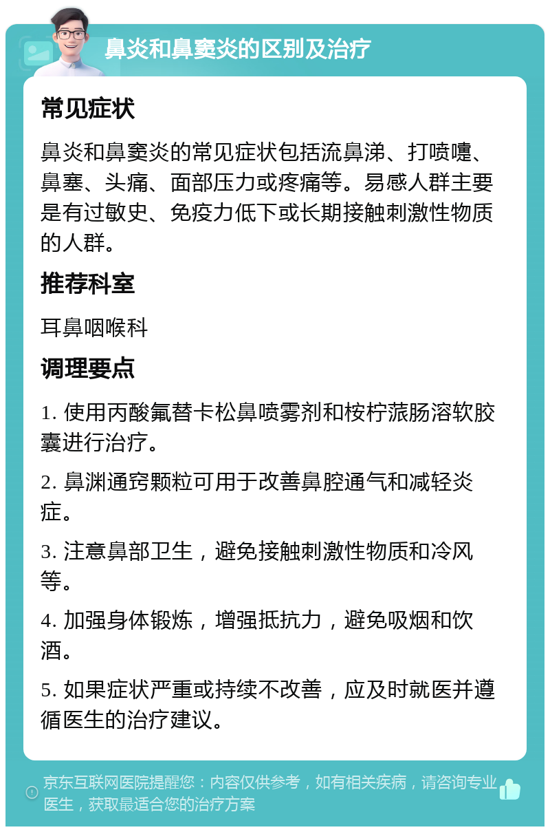 鼻炎和鼻窦炎的区别及治疗 常见症状 鼻炎和鼻窦炎的常见症状包括流鼻涕、打喷嚏、鼻塞、头痛、面部压力或疼痛等。易感人群主要是有过敏史、免疫力低下或长期接触刺激性物质的人群。 推荐科室 耳鼻咽喉科 调理要点 1. 使用丙酸氟替卡松鼻喷雾剂和桉柠蒎肠溶软胶囊进行治疗。 2. 鼻渊通窍颗粒可用于改善鼻腔通气和减轻炎症。 3. 注意鼻部卫生，避免接触刺激性物质和冷风等。 4. 加强身体锻炼，增强抵抗力，避免吸烟和饮酒。 5. 如果症状严重或持续不改善，应及时就医并遵循医生的治疗建议。