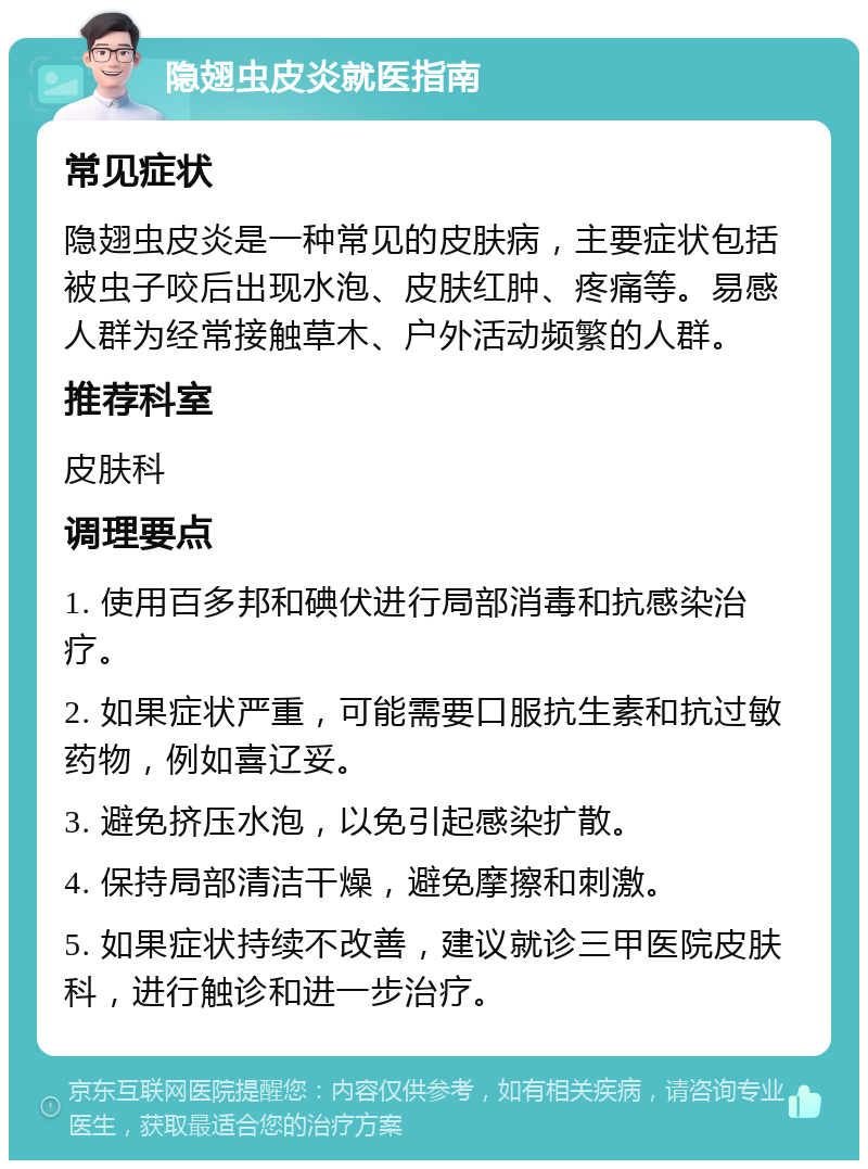 隐翅虫皮炎就医指南 常见症状 隐翅虫皮炎是一种常见的皮肤病，主要症状包括被虫子咬后出现水泡、皮肤红肿、疼痛等。易感人群为经常接触草木、户外活动频繁的人群。 推荐科室 皮肤科 调理要点 1. 使用百多邦和碘伏进行局部消毒和抗感染治疗。 2. 如果症状严重，可能需要口服抗生素和抗过敏药物，例如喜辽妥。 3. 避免挤压水泡，以免引起感染扩散。 4. 保持局部清洁干燥，避免摩擦和刺激。 5. 如果症状持续不改善，建议就诊三甲医院皮肤科，进行触诊和进一步治疗。