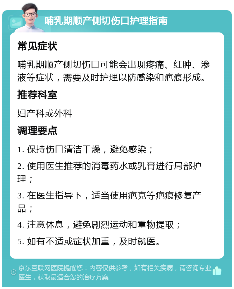 哺乳期顺产侧切伤口护理指南 常见症状 哺乳期顺产侧切伤口可能会出现疼痛、红肿、渗液等症状，需要及时护理以防感染和疤痕形成。 推荐科室 妇产科或外科 调理要点 1. 保持伤口清洁干燥，避免感染； 2. 使用医生推荐的消毒药水或乳膏进行局部护理； 3. 在医生指导下，适当使用疤克等疤痕修复产品； 4. 注意休息，避免剧烈运动和重物提取； 5. 如有不适或症状加重，及时就医。