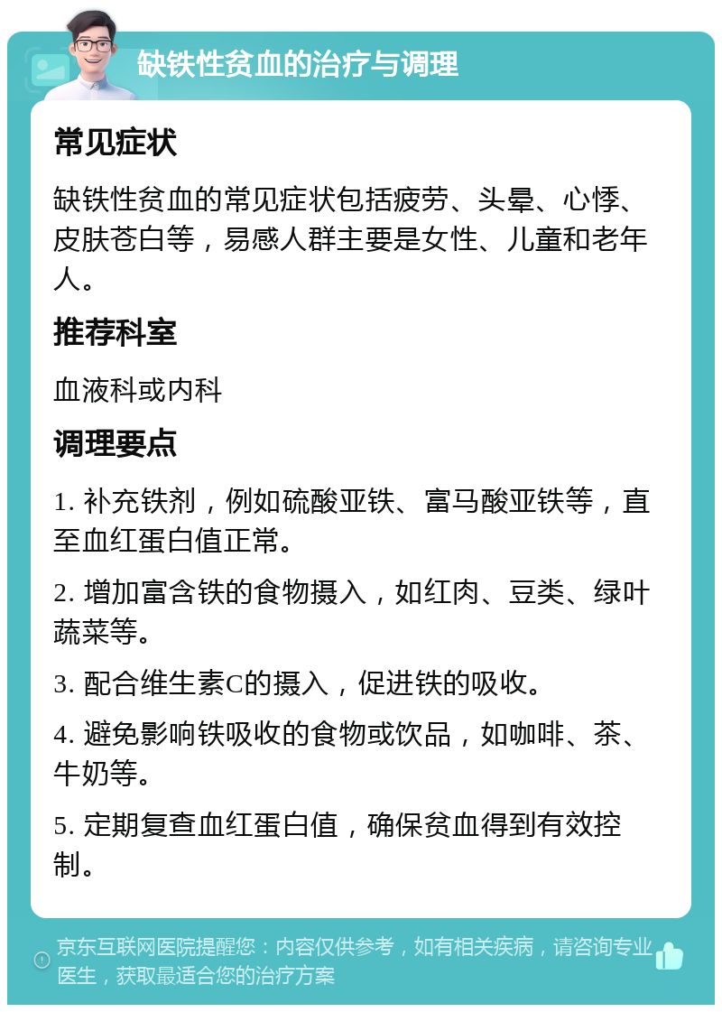 缺铁性贫血的治疗与调理 常见症状 缺铁性贫血的常见症状包括疲劳、头晕、心悸、皮肤苍白等，易感人群主要是女性、儿童和老年人。 推荐科室 血液科或内科 调理要点 1. 补充铁剂，例如硫酸亚铁、富马酸亚铁等，直至血红蛋白值正常。 2. 增加富含铁的食物摄入，如红肉、豆类、绿叶蔬菜等。 3. 配合维生素C的摄入，促进铁的吸收。 4. 避免影响铁吸收的食物或饮品，如咖啡、茶、牛奶等。 5. 定期复查血红蛋白值，确保贫血得到有效控制。