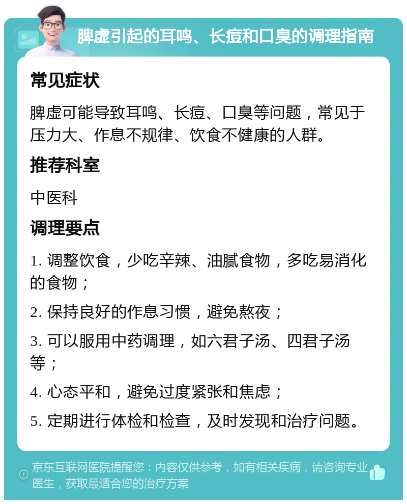 脾虚引起的耳鸣、长痘和口臭的调理指南 常见症状 脾虚可能导致耳鸣、长痘、口臭等问题，常见于压力大、作息不规律、饮食不健康的人群。 推荐科室 中医科 调理要点 1. 调整饮食，少吃辛辣、油腻食物，多吃易消化的食物； 2. 保持良好的作息习惯，避免熬夜； 3. 可以服用中药调理，如六君子汤、四君子汤等； 4. 心态平和，避免过度紧张和焦虑； 5. 定期进行体检和检查，及时发现和治疗问题。