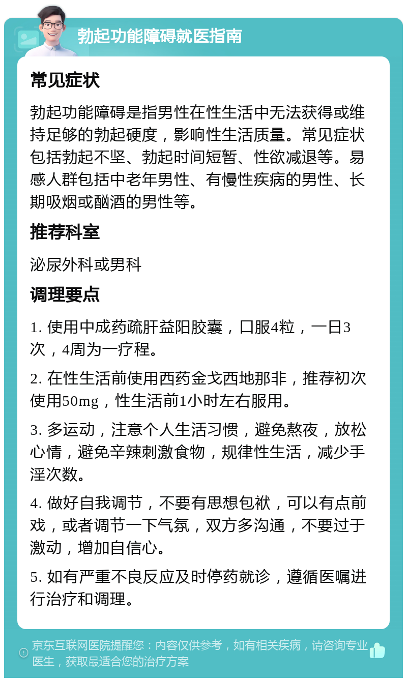 勃起功能障碍就医指南 常见症状 勃起功能障碍是指男性在性生活中无法获得或维持足够的勃起硬度，影响性生活质量。常见症状包括勃起不坚、勃起时间短暂、性欲减退等。易感人群包括中老年男性、有慢性疾病的男性、长期吸烟或酗酒的男性等。 推荐科室 泌尿外科或男科 调理要点 1. 使用中成药疏肝益阳胶囊，口服4粒，一日3次，4周为一疗程。 2. 在性生活前使用西药金戈西地那非，推荐初次使用50mg，性生活前1小时左右服用。 3. 多运动，注意个人生活习惯，避免熬夜，放松心情，避免辛辣刺激食物，规律性生活，减少手淫次数。 4. 做好自我调节，不要有思想包袱，可以有点前戏，或者调节一下气氛，双方多沟通，不要过于激动，增加自信心。 5. 如有严重不良反应及时停药就诊，遵循医嘱进行治疗和调理。