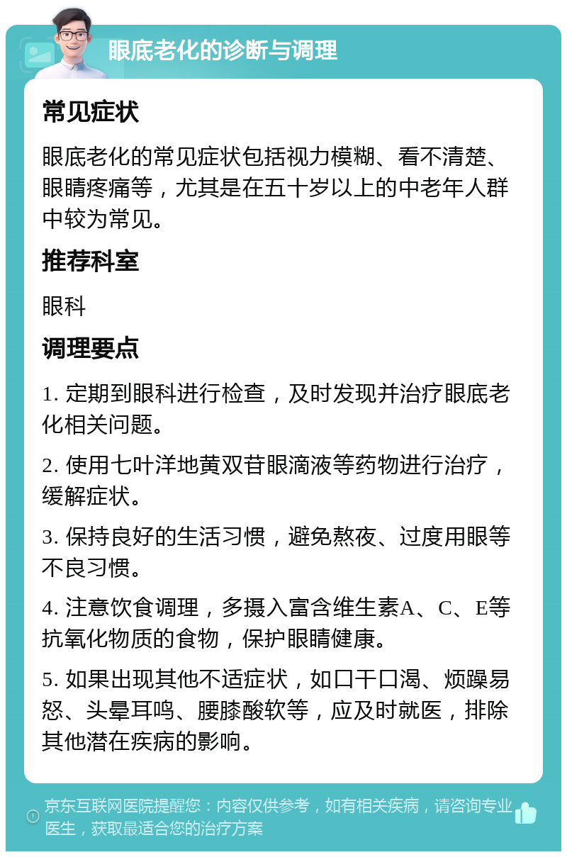 眼底老化的诊断与调理 常见症状 眼底老化的常见症状包括视力模糊、看不清楚、眼睛疼痛等，尤其是在五十岁以上的中老年人群中较为常见。 推荐科室 眼科 调理要点 1. 定期到眼科进行检查，及时发现并治疗眼底老化相关问题。 2. 使用七叶洋地黄双苷眼滴液等药物进行治疗，缓解症状。 3. 保持良好的生活习惯，避免熬夜、过度用眼等不良习惯。 4. 注意饮食调理，多摄入富含维生素A、C、E等抗氧化物质的食物，保护眼睛健康。 5. 如果出现其他不适症状，如口干口渴、烦躁易怒、头晕耳鸣、腰膝酸软等，应及时就医，排除其他潜在疾病的影响。