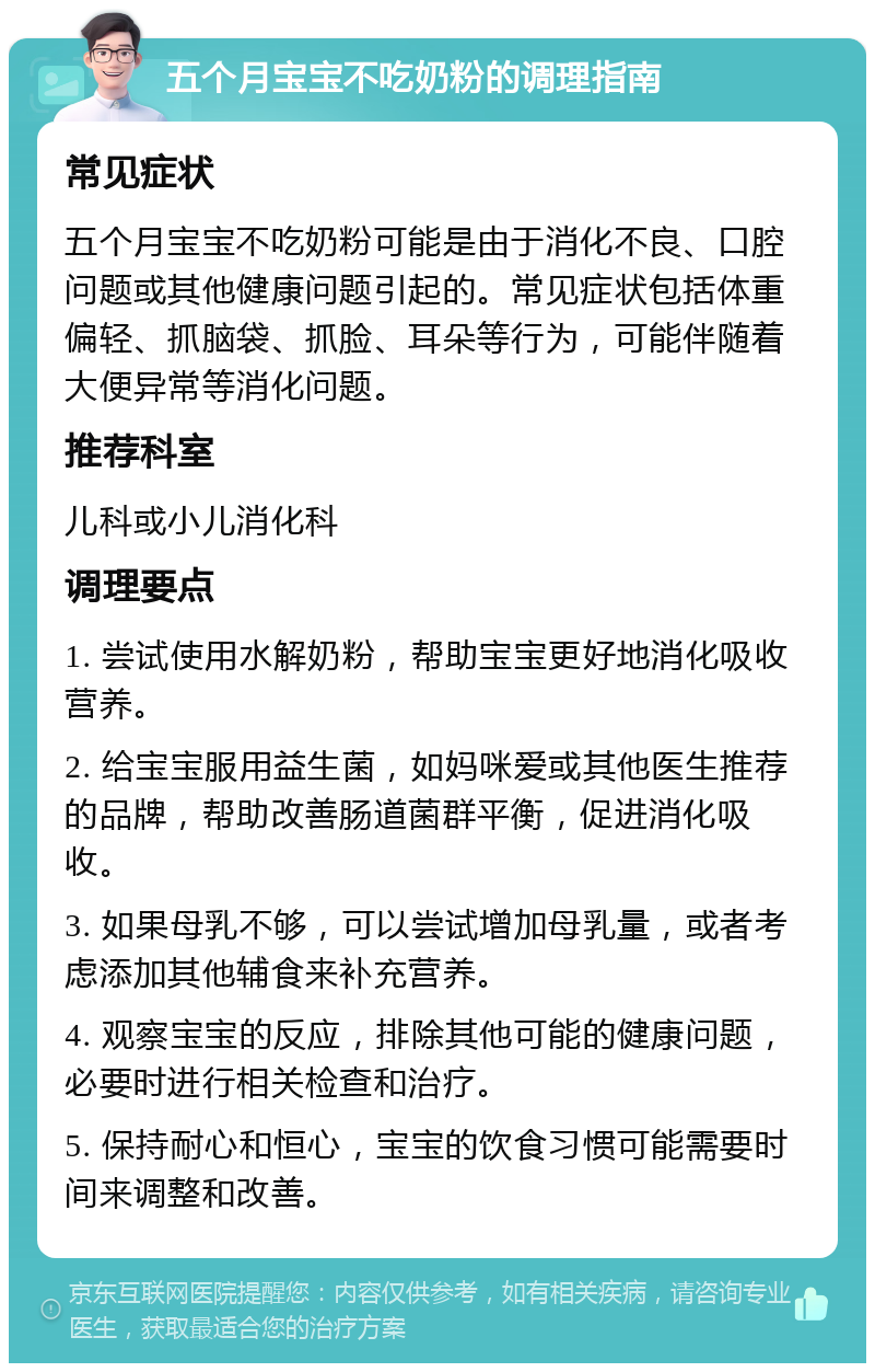 五个月宝宝不吃奶粉的调理指南 常见症状 五个月宝宝不吃奶粉可能是由于消化不良、口腔问题或其他健康问题引起的。常见症状包括体重偏轻、抓脑袋、抓脸、耳朵等行为，可能伴随着大便异常等消化问题。 推荐科室 儿科或小儿消化科 调理要点 1. 尝试使用水解奶粉，帮助宝宝更好地消化吸收营养。 2. 给宝宝服用益生菌，如妈咪爱或其他医生推荐的品牌，帮助改善肠道菌群平衡，促进消化吸收。 3. 如果母乳不够，可以尝试增加母乳量，或者考虑添加其他辅食来补充营养。 4. 观察宝宝的反应，排除其他可能的健康问题，必要时进行相关检查和治疗。 5. 保持耐心和恒心，宝宝的饮食习惯可能需要时间来调整和改善。