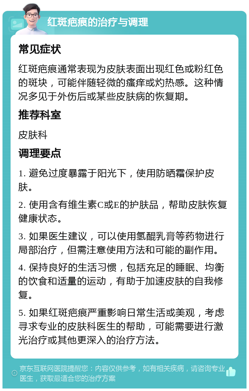 红斑疤痕的治疗与调理 常见症状 红斑疤痕通常表现为皮肤表面出现红色或粉红色的斑块，可能伴随轻微的瘙痒或灼热感。这种情况多见于外伤后或某些皮肤病的恢复期。 推荐科室 皮肤科 调理要点 1. 避免过度暴露于阳光下，使用防晒霜保护皮肤。 2. 使用含有维生素C或E的护肤品，帮助皮肤恢复健康状态。 3. 如果医生建议，可以使用氢醌乳膏等药物进行局部治疗，但需注意使用方法和可能的副作用。 4. 保持良好的生活习惯，包括充足的睡眠、均衡的饮食和适量的运动，有助于加速皮肤的自我修复。 5. 如果红斑疤痕严重影响日常生活或美观，考虑寻求专业的皮肤科医生的帮助，可能需要进行激光治疗或其他更深入的治疗方法。