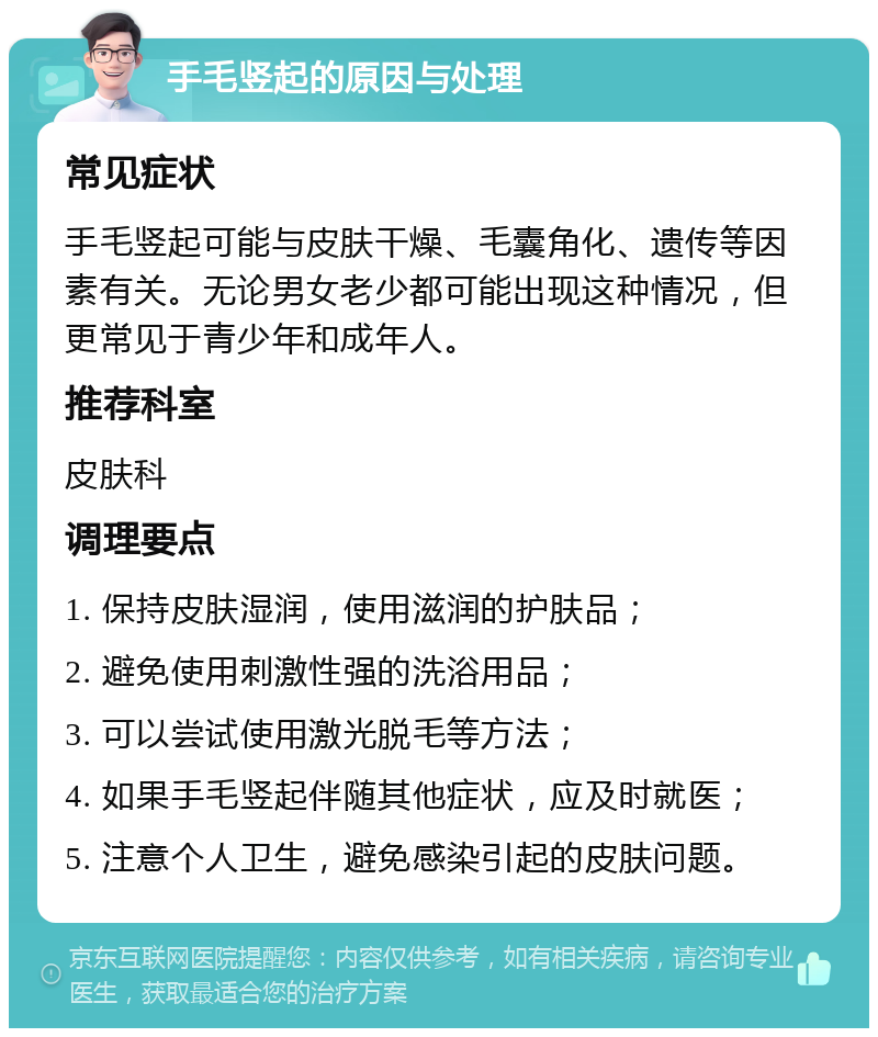 手毛竖起的原因与处理 常见症状 手毛竖起可能与皮肤干燥、毛囊角化、遗传等因素有关。无论男女老少都可能出现这种情况，但更常见于青少年和成年人。 推荐科室 皮肤科 调理要点 1. 保持皮肤湿润，使用滋润的护肤品； 2. 避免使用刺激性强的洗浴用品； 3. 可以尝试使用激光脱毛等方法； 4. 如果手毛竖起伴随其他症状，应及时就医； 5. 注意个人卫生，避免感染引起的皮肤问题。