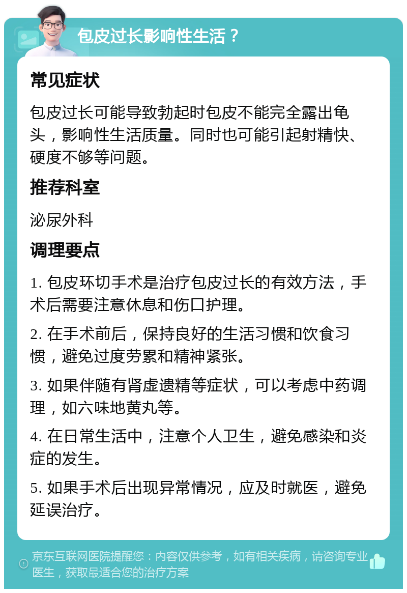 包皮过长影响性生活？ 常见症状 包皮过长可能导致勃起时包皮不能完全露出龟头，影响性生活质量。同时也可能引起射精快、硬度不够等问题。 推荐科室 泌尿外科 调理要点 1. 包皮环切手术是治疗包皮过长的有效方法，手术后需要注意休息和伤口护理。 2. 在手术前后，保持良好的生活习惯和饮食习惯，避免过度劳累和精神紧张。 3. 如果伴随有肾虚遗精等症状，可以考虑中药调理，如六味地黄丸等。 4. 在日常生活中，注意个人卫生，避免感染和炎症的发生。 5. 如果手术后出现异常情况，应及时就医，避免延误治疗。