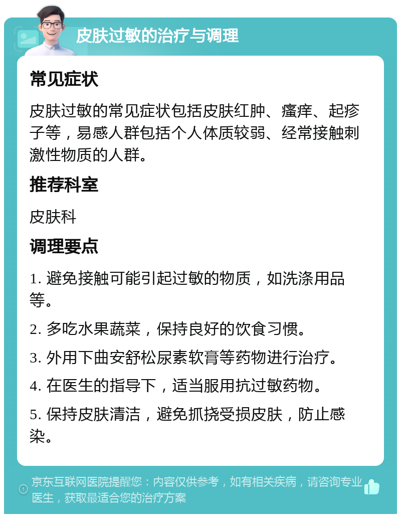 皮肤过敏的治疗与调理 常见症状 皮肤过敏的常见症状包括皮肤红肿、瘙痒、起疹子等，易感人群包括个人体质较弱、经常接触刺激性物质的人群。 推荐科室 皮肤科 调理要点 1. 避免接触可能引起过敏的物质，如洗涤用品等。 2. 多吃水果蔬菜，保持良好的饮食习惯。 3. 外用下曲安舒松尿素软膏等药物进行治疗。 4. 在医生的指导下，适当服用抗过敏药物。 5. 保持皮肤清洁，避免抓挠受损皮肤，防止感染。