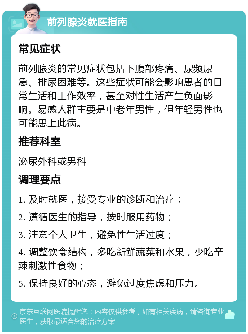 前列腺炎就医指南 常见症状 前列腺炎的常见症状包括下腹部疼痛、尿频尿急、排尿困难等。这些症状可能会影响患者的日常生活和工作效率，甚至对性生活产生负面影响。易感人群主要是中老年男性，但年轻男性也可能患上此病。 推荐科室 泌尿外科或男科 调理要点 1. 及时就医，接受专业的诊断和治疗； 2. 遵循医生的指导，按时服用药物； 3. 注意个人卫生，避免性生活过度； 4. 调整饮食结构，多吃新鲜蔬菜和水果，少吃辛辣刺激性食物； 5. 保持良好的心态，避免过度焦虑和压力。