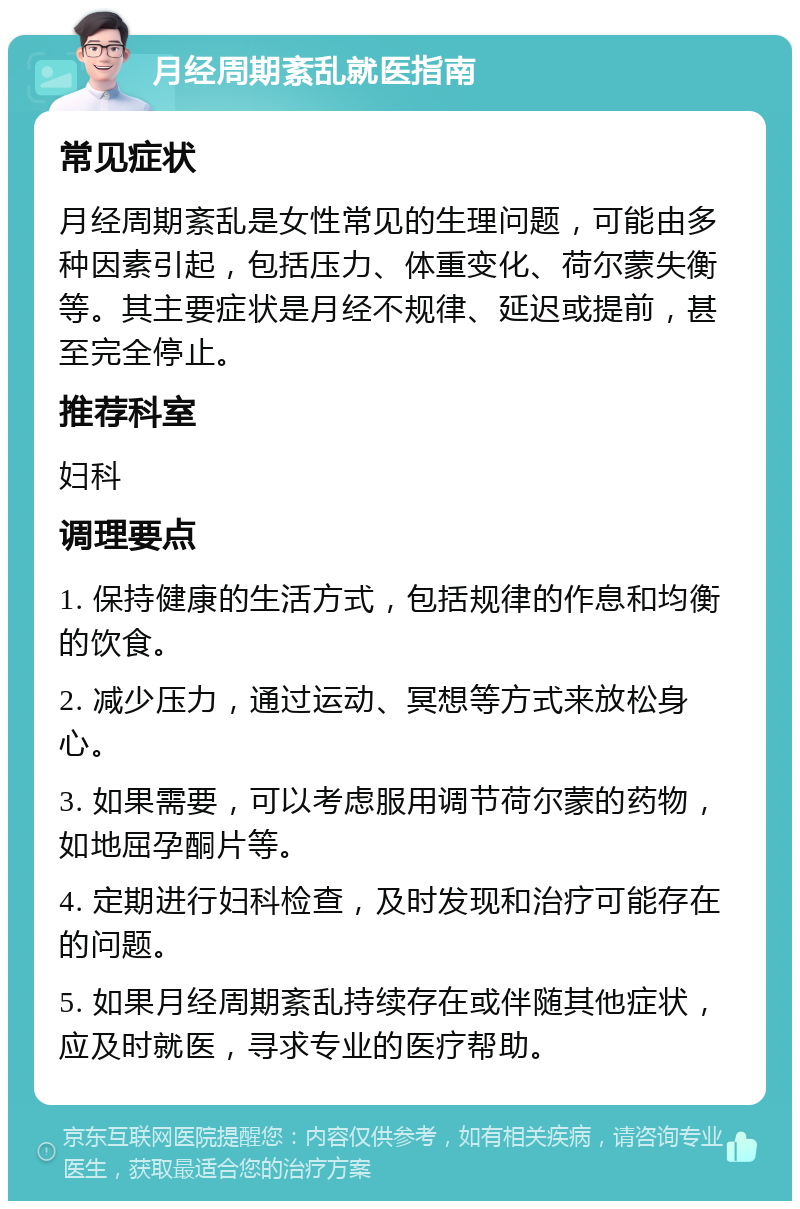 月经周期紊乱就医指南 常见症状 月经周期紊乱是女性常见的生理问题，可能由多种因素引起，包括压力、体重变化、荷尔蒙失衡等。其主要症状是月经不规律、延迟或提前，甚至完全停止。 推荐科室 妇科 调理要点 1. 保持健康的生活方式，包括规律的作息和均衡的饮食。 2. 减少压力，通过运动、冥想等方式来放松身心。 3. 如果需要，可以考虑服用调节荷尔蒙的药物，如地屈孕酮片等。 4. 定期进行妇科检查，及时发现和治疗可能存在的问题。 5. 如果月经周期紊乱持续存在或伴随其他症状，应及时就医，寻求专业的医疗帮助。