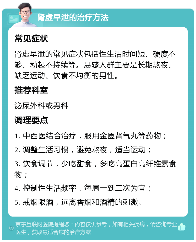 肾虚早泄的治疗方法 常见症状 肾虚早泄的常见症状包括性生活时间短、硬度不够、勃起不持续等。易感人群主要是长期熬夜、缺乏运动、饮食不均衡的男性。 推荐科室 泌尿外科或男科 调理要点 1. 中西医结合治疗，服用金匮肾气丸等药物； 2. 调整生活习惯，避免熬夜，适当运动； 3. 饮食调节，少吃甜食，多吃高蛋白高纤维素食物； 4. 控制性生活频率，每周一到三次为宜； 5. 戒烟限酒，远离香烟和酒精的刺激。