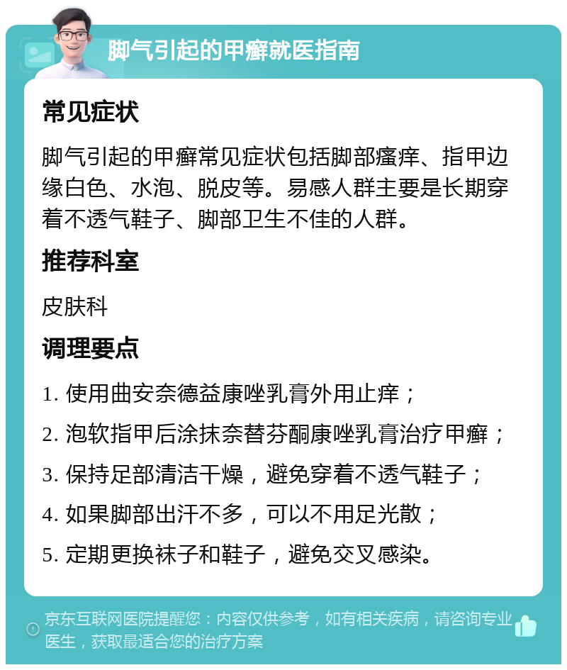 脚气引起的甲癣就医指南 常见症状 脚气引起的甲癣常见症状包括脚部瘙痒、指甲边缘白色、水泡、脱皮等。易感人群主要是长期穿着不透气鞋子、脚部卫生不佳的人群。 推荐科室 皮肤科 调理要点 1. 使用曲安奈德益康唑乳膏外用止痒； 2. 泡软指甲后涂抹奈替芬酮康唑乳膏治疗甲癣； 3. 保持足部清洁干燥，避免穿着不透气鞋子； 4. 如果脚部出汗不多，可以不用足光散； 5. 定期更换袜子和鞋子，避免交叉感染。