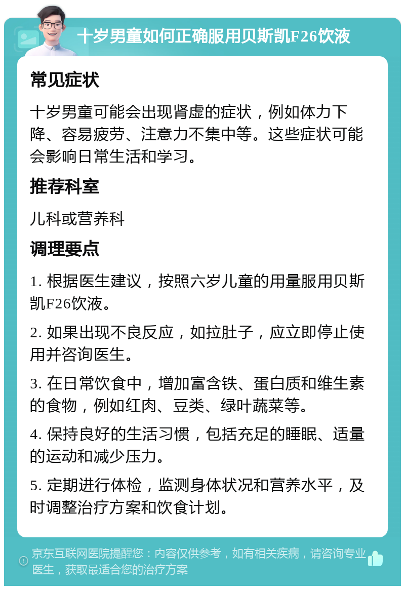 十岁男童如何正确服用贝斯凯F26饮液 常见症状 十岁男童可能会出现肾虚的症状，例如体力下降、容易疲劳、注意力不集中等。这些症状可能会影响日常生活和学习。 推荐科室 儿科或营养科 调理要点 1. 根据医生建议，按照六岁儿童的用量服用贝斯凯F26饮液。 2. 如果出现不良反应，如拉肚子，应立即停止使用并咨询医生。 3. 在日常饮食中，增加富含铁、蛋白质和维生素的食物，例如红肉、豆类、绿叶蔬菜等。 4. 保持良好的生活习惯，包括充足的睡眠、适量的运动和减少压力。 5. 定期进行体检，监测身体状况和营养水平，及时调整治疗方案和饮食计划。