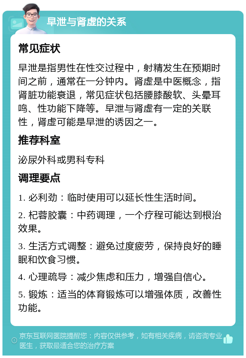 早泄与肾虚的关系 常见症状 早泄是指男性在性交过程中，射精发生在预期时间之前，通常在一分钟内。肾虚是中医概念，指肾脏功能衰退，常见症状包括腰膝酸软、头晕耳鸣、性功能下降等。早泄与肾虚有一定的关联性，肾虚可能是早泄的诱因之一。 推荐科室 泌尿外科或男科专科 调理要点 1. 必利劲：临时使用可以延长性生活时间。 2. 杞蓉胶囊：中药调理，一个疗程可能达到根治效果。 3. 生活方式调整：避免过度疲劳，保持良好的睡眠和饮食习惯。 4. 心理疏导：减少焦虑和压力，增强自信心。 5. 锻炼：适当的体育锻炼可以增强体质，改善性功能。