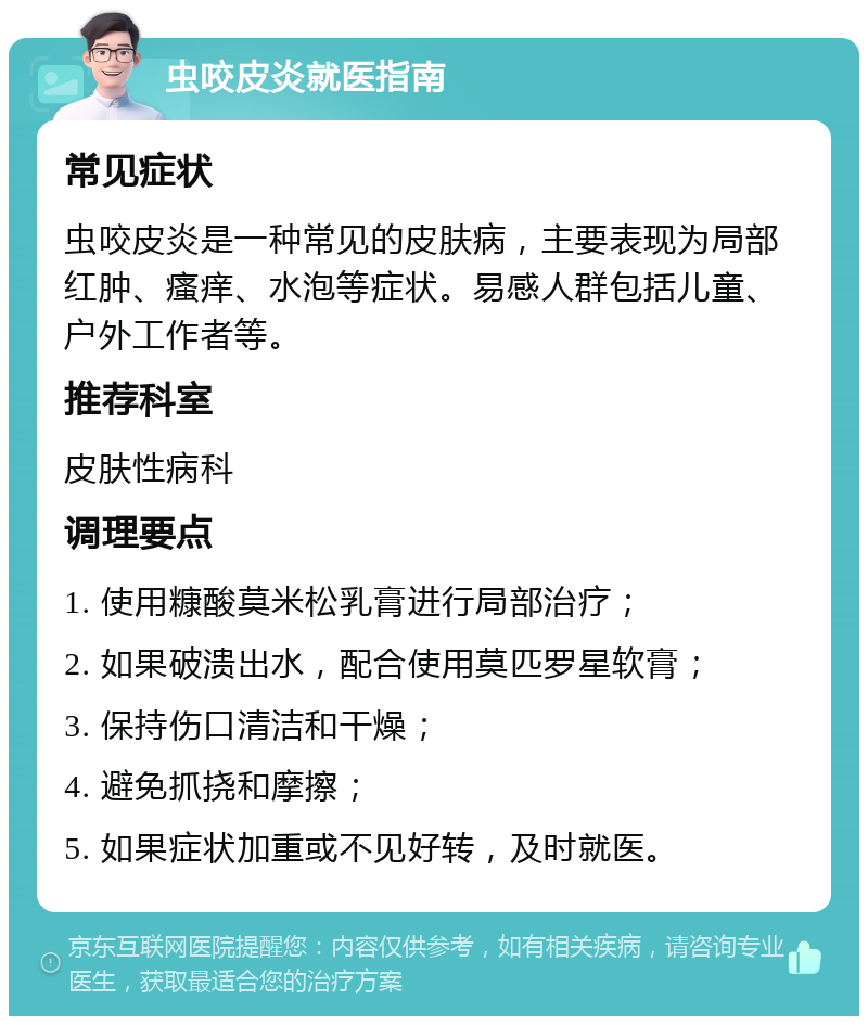 虫咬皮炎就医指南 常见症状 虫咬皮炎是一种常见的皮肤病，主要表现为局部红肿、瘙痒、水泡等症状。易感人群包括儿童、户外工作者等。 推荐科室 皮肤性病科 调理要点 1. 使用糠酸莫米松乳膏进行局部治疗； 2. 如果破溃出水，配合使用莫匹罗星软膏； 3. 保持伤口清洁和干燥； 4. 避免抓挠和摩擦； 5. 如果症状加重或不见好转，及时就医。