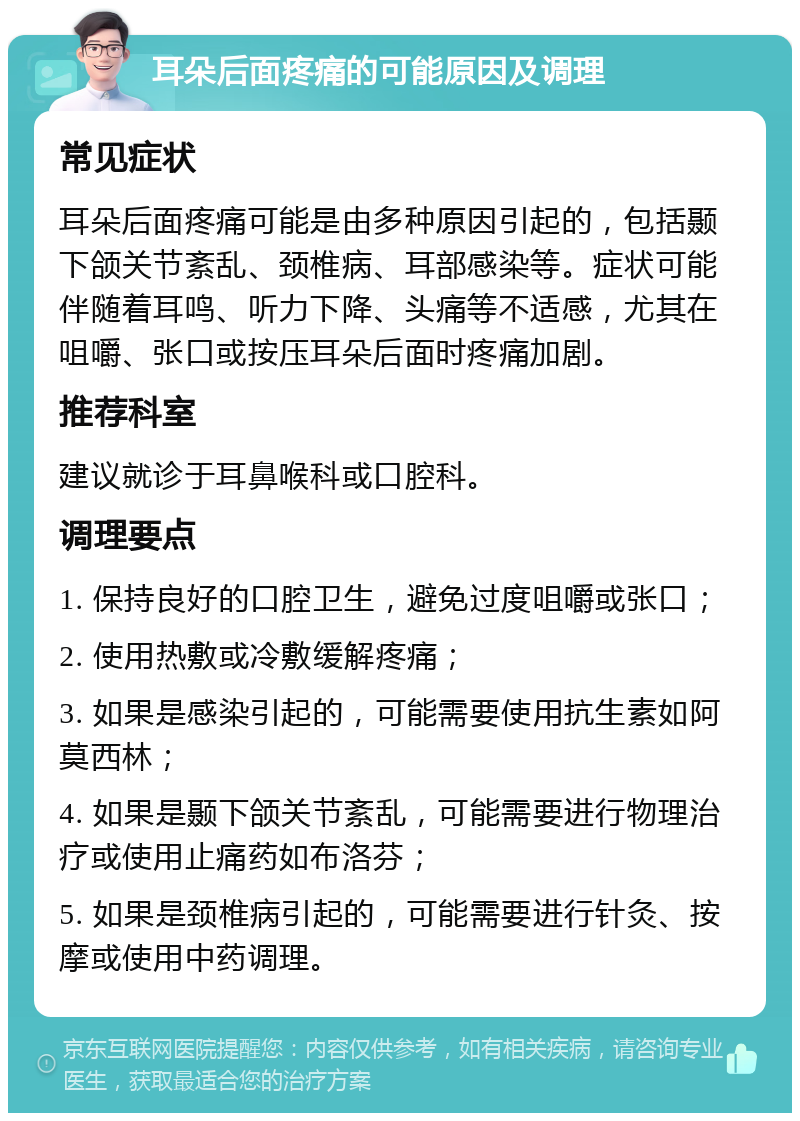 耳朵后面疼痛的可能原因及调理 常见症状 耳朵后面疼痛可能是由多种原因引起的，包括颞下颌关节紊乱、颈椎病、耳部感染等。症状可能伴随着耳鸣、听力下降、头痛等不适感，尤其在咀嚼、张口或按压耳朵后面时疼痛加剧。 推荐科室 建议就诊于耳鼻喉科或口腔科。 调理要点 1. 保持良好的口腔卫生，避免过度咀嚼或张口； 2. 使用热敷或冷敷缓解疼痛； 3. 如果是感染引起的，可能需要使用抗生素如阿莫西林； 4. 如果是颞下颌关节紊乱，可能需要进行物理治疗或使用止痛药如布洛芬； 5. 如果是颈椎病引起的，可能需要进行针灸、按摩或使用中药调理。