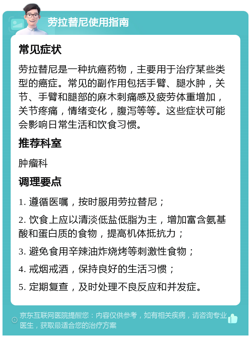 劳拉替尼使用指南 常见症状 劳拉替尼是一种抗癌药物，主要用于治疗某些类型的癌症。常见的副作用包括手臂、腿水肿，关节、手臂和腿部的麻木刺痛感及疲劳体重增加，关节疼痛，情绪变化，腹泻等等。这些症状可能会影响日常生活和饮食习惯。 推荐科室 肿瘤科 调理要点 1. 遵循医嘱，按时服用劳拉替尼； 2. 饮食上应以清淡低盐低脂为主，增加富含氨基酸和蛋白质的食物，提高机体抵抗力； 3. 避免食用辛辣油炸烧烤等刺激性食物； 4. 戒烟戒酒，保持良好的生活习惯； 5. 定期复查，及时处理不良反应和并发症。