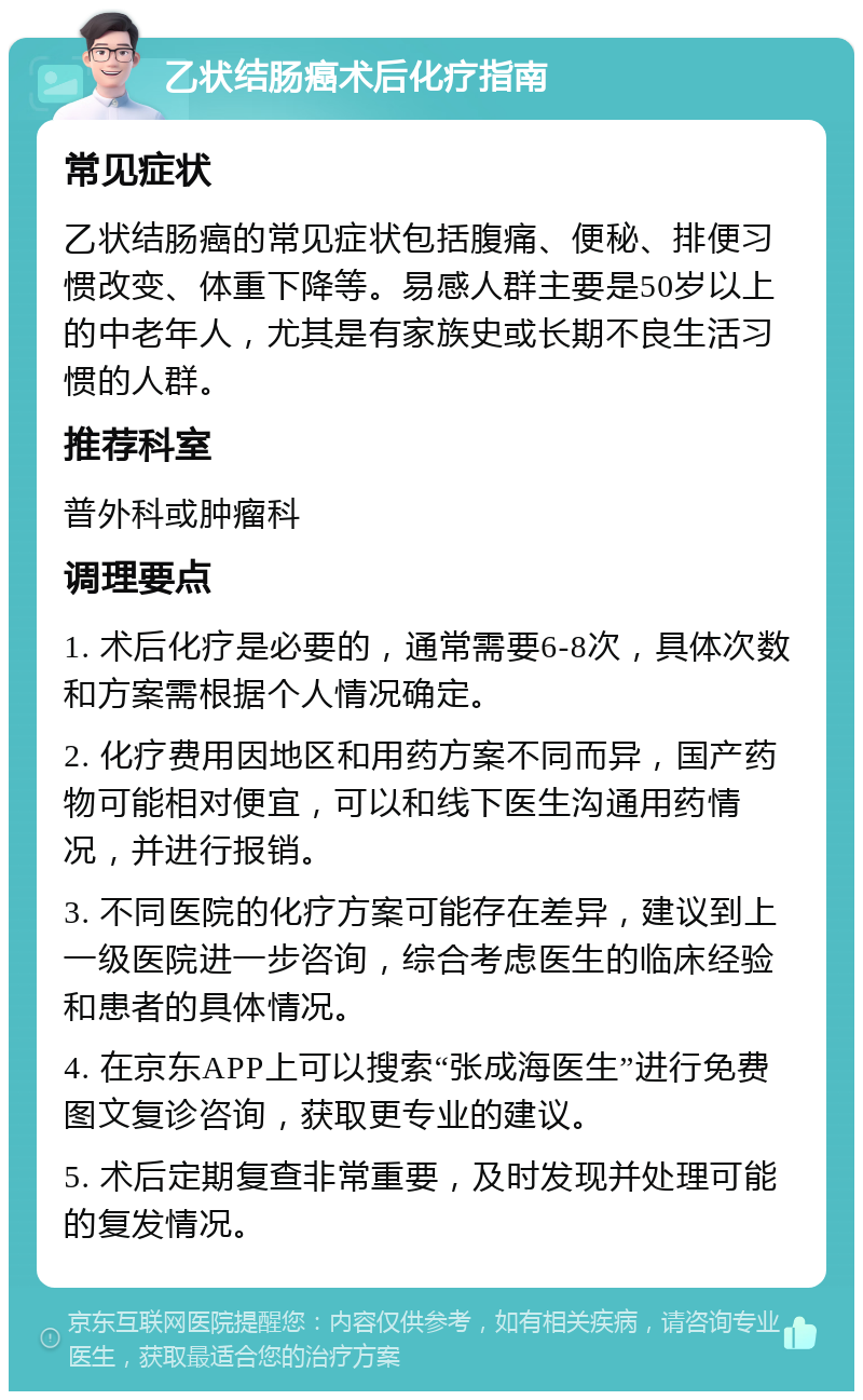 乙状结肠癌术后化疗指南 常见症状 乙状结肠癌的常见症状包括腹痛、便秘、排便习惯改变、体重下降等。易感人群主要是50岁以上的中老年人，尤其是有家族史或长期不良生活习惯的人群。 推荐科室 普外科或肿瘤科 调理要点 1. 术后化疗是必要的，通常需要6-8次，具体次数和方案需根据个人情况确定。 2. 化疗费用因地区和用药方案不同而异，国产药物可能相对便宜，可以和线下医生沟通用药情况，并进行报销。 3. 不同医院的化疗方案可能存在差异，建议到上一级医院进一步咨询，综合考虑医生的临床经验和患者的具体情况。 4. 在京东APP上可以搜索“张成海医生”进行免费图文复诊咨询，获取更专业的建议。 5. 术后定期复查非常重要，及时发现并处理可能的复发情况。