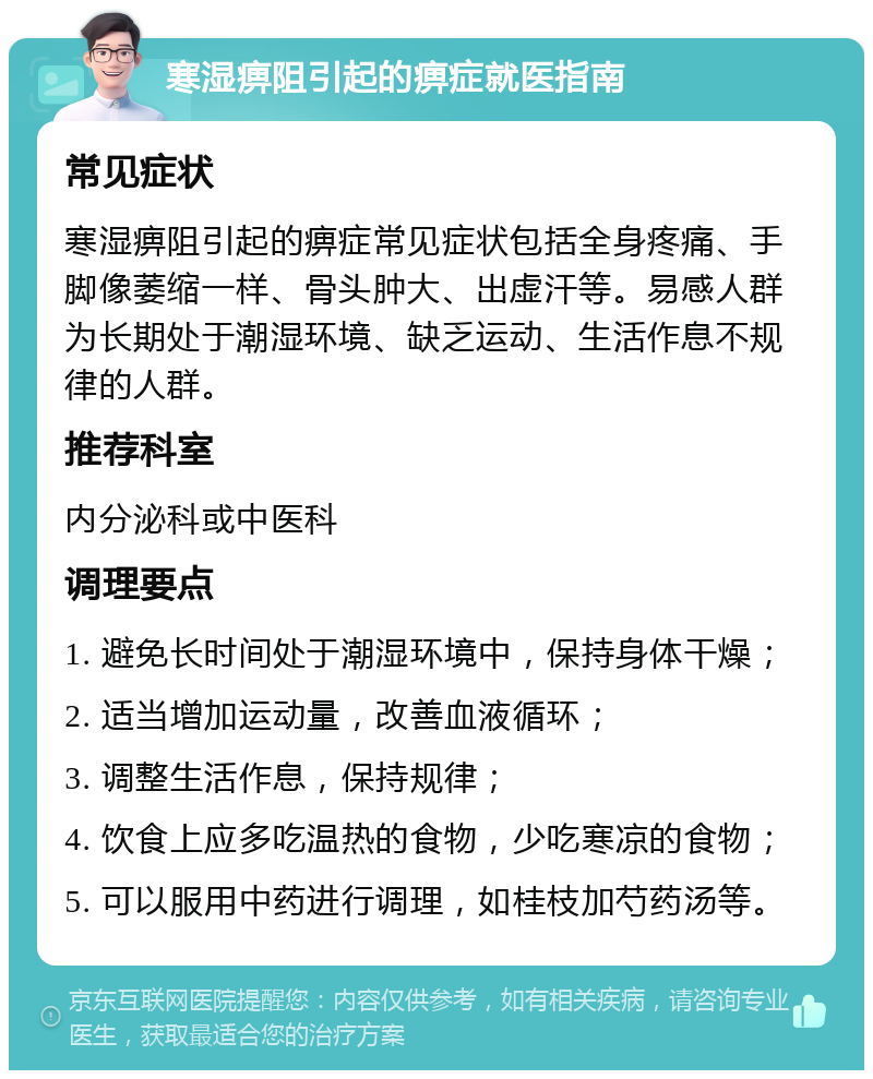 寒湿痹阻引起的痹症就医指南 常见症状 寒湿痹阻引起的痹症常见症状包括全身疼痛、手脚像萎缩一样、骨头肿大、出虚汗等。易感人群为长期处于潮湿环境、缺乏运动、生活作息不规律的人群。 推荐科室 内分泌科或中医科 调理要点 1. 避免长时间处于潮湿环境中，保持身体干燥； 2. 适当增加运动量，改善血液循环； 3. 调整生活作息，保持规律； 4. 饮食上应多吃温热的食物，少吃寒凉的食物； 5. 可以服用中药进行调理，如桂枝加芍药汤等。