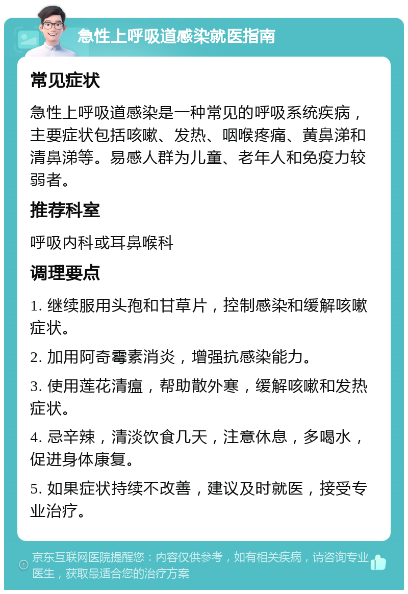 急性上呼吸道感染就医指南 常见症状 急性上呼吸道感染是一种常见的呼吸系统疾病，主要症状包括咳嗽、发热、咽喉疼痛、黄鼻涕和清鼻涕等。易感人群为儿童、老年人和免疫力较弱者。 推荐科室 呼吸内科或耳鼻喉科 调理要点 1. 继续服用头孢和甘草片，控制感染和缓解咳嗽症状。 2. 加用阿奇霉素消炎，增强抗感染能力。 3. 使用莲花清瘟，帮助散外寒，缓解咳嗽和发热症状。 4. 忌辛辣，清淡饮食几天，注意休息，多喝水，促进身体康复。 5. 如果症状持续不改善，建议及时就医，接受专业治疗。