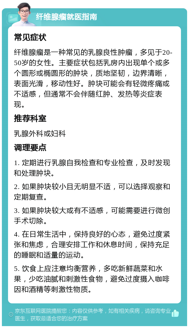 纤维腺瘤就医指南 常见症状 纤维腺瘤是一种常见的乳腺良性肿瘤，多见于20-50岁的女性。主要症状包括乳房内出现单个或多个圆形或椭圆形的肿块，质地坚韧，边界清晰，表面光滑，移动性好。肿块可能会有轻微疼痛或不适感，但通常不会伴随红肿、发热等炎症表现。 推荐科室 乳腺外科或妇科 调理要点 1. 定期进行乳腺自我检查和专业检查，及时发现和处理肿块。 2. 如果肿块较小且无明显不适，可以选择观察和定期复查。 3. 如果肿块较大或有不适感，可能需要进行微创手术切除。 4. 在日常生活中，保持良好的心态，避免过度紧张和焦虑，合理安排工作和休息时间，保持充足的睡眠和适量的运动。 5. 饮食上应注意均衡营养，多吃新鲜蔬菜和水果，少吃油腻和刺激性食物，避免过度摄入咖啡因和酒精等刺激性物质。