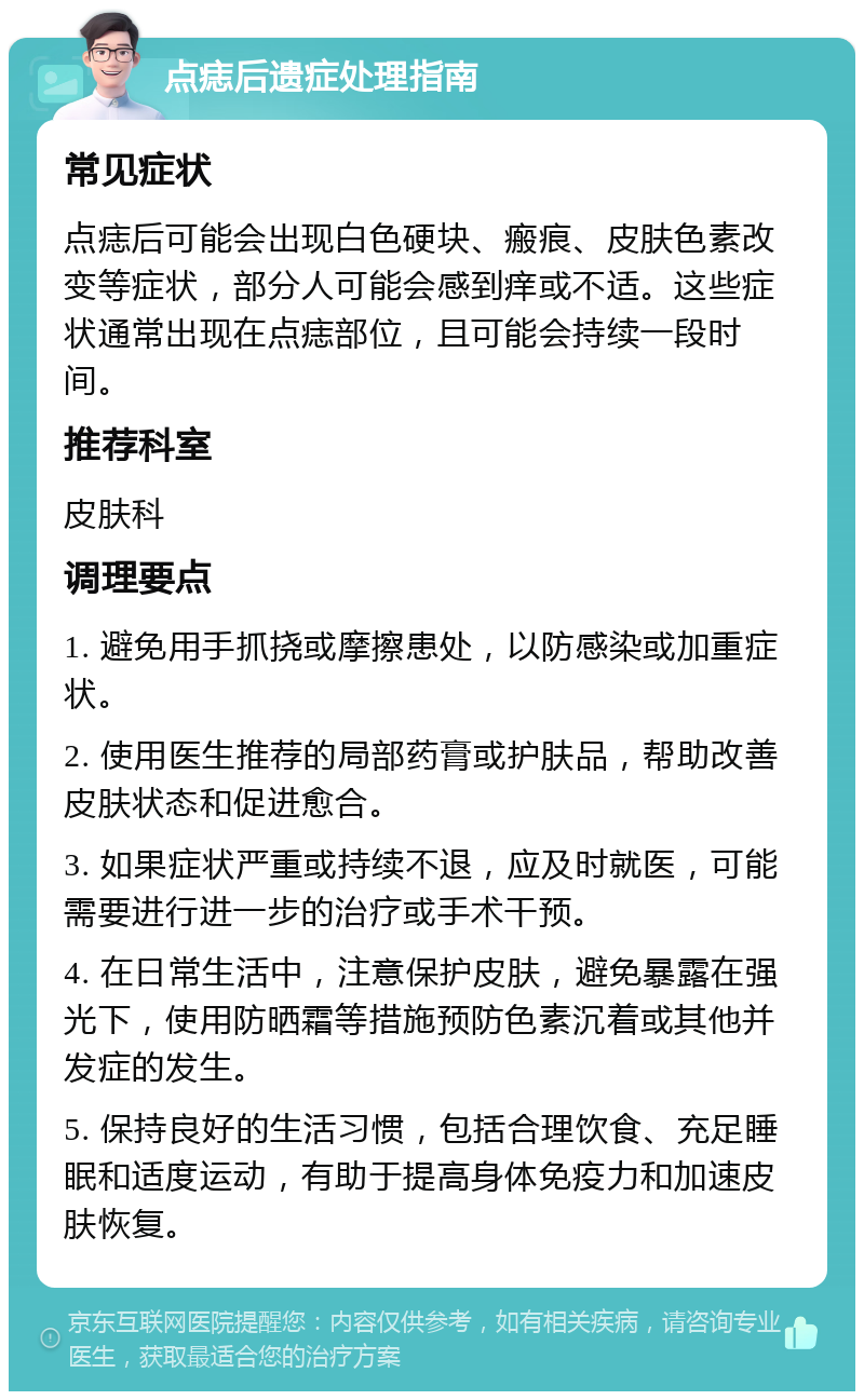 点痣后遗症处理指南 常见症状 点痣后可能会出现白色硬块、瘢痕、皮肤色素改变等症状，部分人可能会感到痒或不适。这些症状通常出现在点痣部位，且可能会持续一段时间。 推荐科室 皮肤科 调理要点 1. 避免用手抓挠或摩擦患处，以防感染或加重症状。 2. 使用医生推荐的局部药膏或护肤品，帮助改善皮肤状态和促进愈合。 3. 如果症状严重或持续不退，应及时就医，可能需要进行进一步的治疗或手术干预。 4. 在日常生活中，注意保护皮肤，避免暴露在强光下，使用防晒霜等措施预防色素沉着或其他并发症的发生。 5. 保持良好的生活习惯，包括合理饮食、充足睡眠和适度运动，有助于提高身体免疫力和加速皮肤恢复。