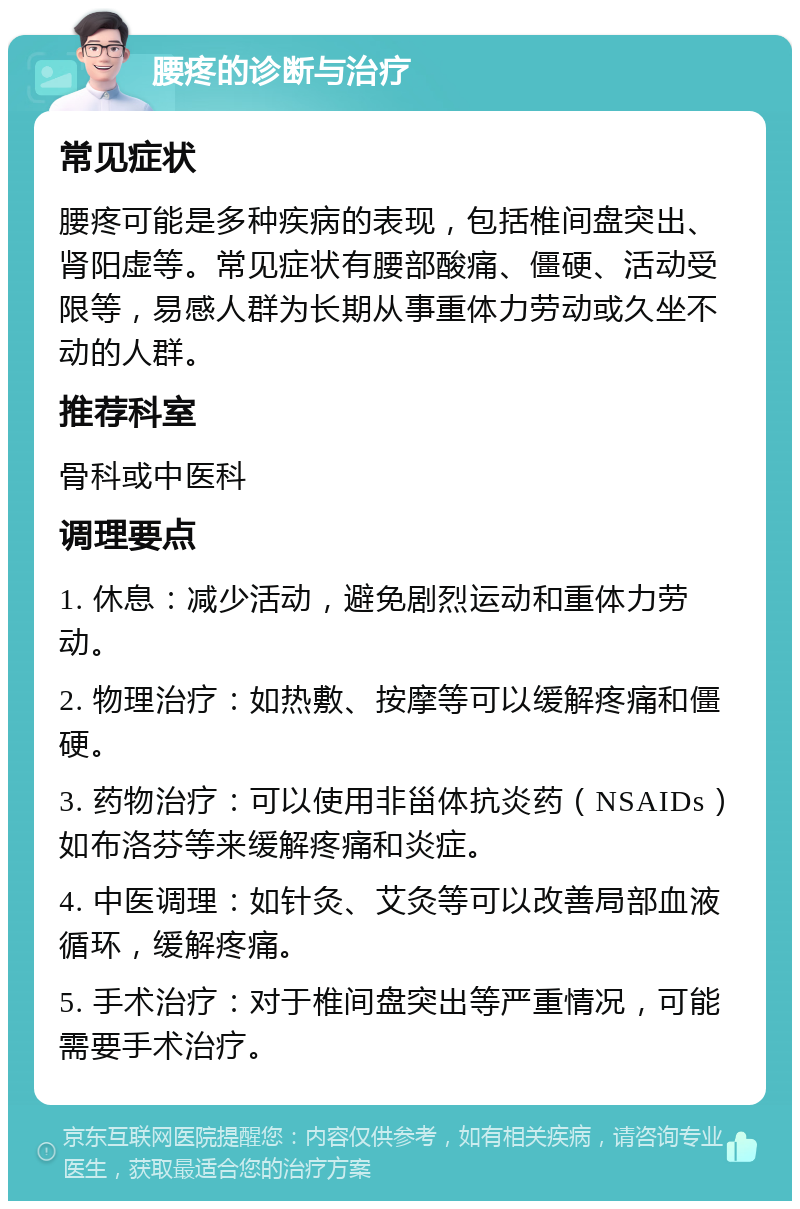 腰疼的诊断与治疗 常见症状 腰疼可能是多种疾病的表现，包括椎间盘突出、肾阳虚等。常见症状有腰部酸痛、僵硬、活动受限等，易感人群为长期从事重体力劳动或久坐不动的人群。 推荐科室 骨科或中医科 调理要点 1. 休息：减少活动，避免剧烈运动和重体力劳动。 2. 物理治疗：如热敷、按摩等可以缓解疼痛和僵硬。 3. 药物治疗：可以使用非甾体抗炎药（NSAIDs）如布洛芬等来缓解疼痛和炎症。 4. 中医调理：如针灸、艾灸等可以改善局部血液循环，缓解疼痛。 5. 手术治疗：对于椎间盘突出等严重情况，可能需要手术治疗。