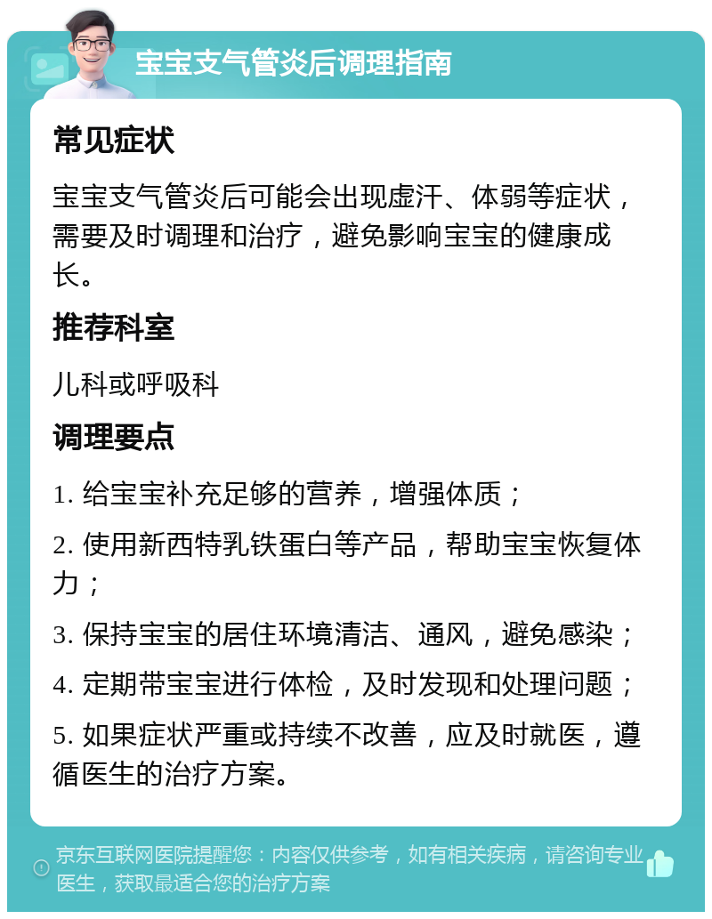 宝宝支气管炎后调理指南 常见症状 宝宝支气管炎后可能会出现虚汗、体弱等症状，需要及时调理和治疗，避免影响宝宝的健康成长。 推荐科室 儿科或呼吸科 调理要点 1. 给宝宝补充足够的营养，增强体质； 2. 使用新西特乳铁蛋白等产品，帮助宝宝恢复体力； 3. 保持宝宝的居住环境清洁、通风，避免感染； 4. 定期带宝宝进行体检，及时发现和处理问题； 5. 如果症状严重或持续不改善，应及时就医，遵循医生的治疗方案。