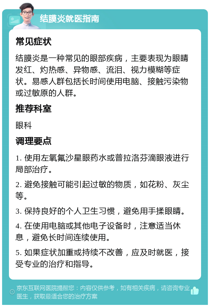 结膜炎就医指南 常见症状 结膜炎是一种常见的眼部疾病，主要表现为眼睛发红、灼热感、异物感、流泪、视力模糊等症状。易感人群包括长时间使用电脑、接触污染物或过敏原的人群。 推荐科室 眼科 调理要点 1. 使用左氧氟沙星眼药水或普拉洛芬滴眼液进行局部治疗。 2. 避免接触可能引起过敏的物质，如花粉、灰尘等。 3. 保持良好的个人卫生习惯，避免用手揉眼睛。 4. 在使用电脑或其他电子设备时，注意适当休息，避免长时间连续使用。 5. 如果症状加重或持续不改善，应及时就医，接受专业的治疗和指导。