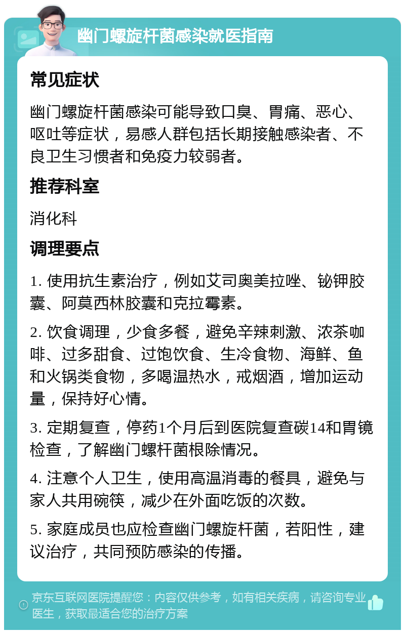 幽门螺旋杆菌感染就医指南 常见症状 幽门螺旋杆菌感染可能导致口臭、胃痛、恶心、呕吐等症状，易感人群包括长期接触感染者、不良卫生习惯者和免疫力较弱者。 推荐科室 消化科 调理要点 1. 使用抗生素治疗，例如艾司奥美拉唑、铋钾胶囊、阿莫西林胶囊和克拉霉素。 2. 饮食调理，少食多餐，避免辛辣刺激、浓茶咖啡、过多甜食、过饱饮食、生冷食物、海鲜、鱼和火锅类食物，多喝温热水，戒烟酒，增加运动量，保持好心情。 3. 定期复查，停药1个月后到医院复查碳14和胃镜检查，了解幽门螺杆菌根除情况。 4. 注意个人卫生，使用高温消毒的餐具，避免与家人共用碗筷，减少在外面吃饭的次数。 5. 家庭成员也应检查幽门螺旋杆菌，若阳性，建议治疗，共同预防感染的传播。