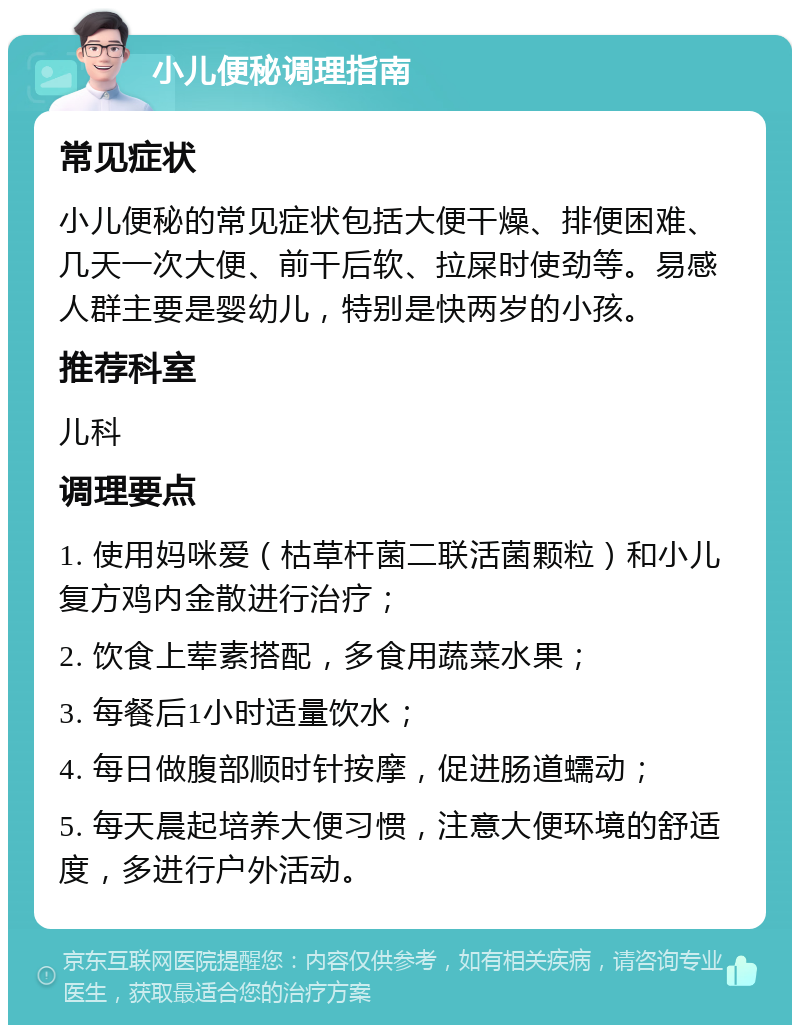 小儿便秘调理指南 常见症状 小儿便秘的常见症状包括大便干燥、排便困难、几天一次大便、前干后软、拉屎时使劲等。易感人群主要是婴幼儿，特别是快两岁的小孩。 推荐科室 儿科 调理要点 1. 使用妈咪爱（枯草杆菌二联活菌颗粒）和小儿复方鸡内金散进行治疗； 2. 饮食上荤素搭配，多食用蔬菜水果； 3. 每餐后1小时适量饮水； 4. 每日做腹部顺时针按摩，促进肠道蠕动； 5. 每天晨起培养大便习惯，注意大便环境的舒适度，多进行户外活动。